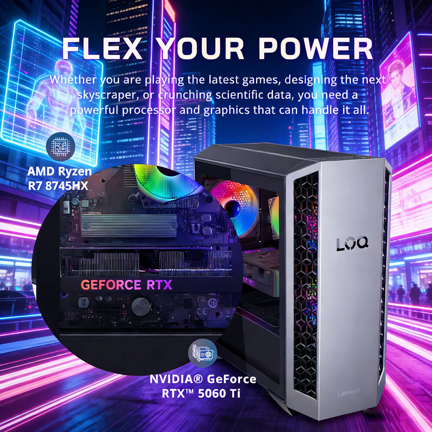 FLEX YOUR POWER  
Whether you are playing the latest games, designing the next skyscraper, or crunching scientific data, you need a powerful processor and graphics that can handle it all.  

AMD Ryzen R7 8745HX  
NVIDIA GeForce RTX 5060 Ti  
Lamovo