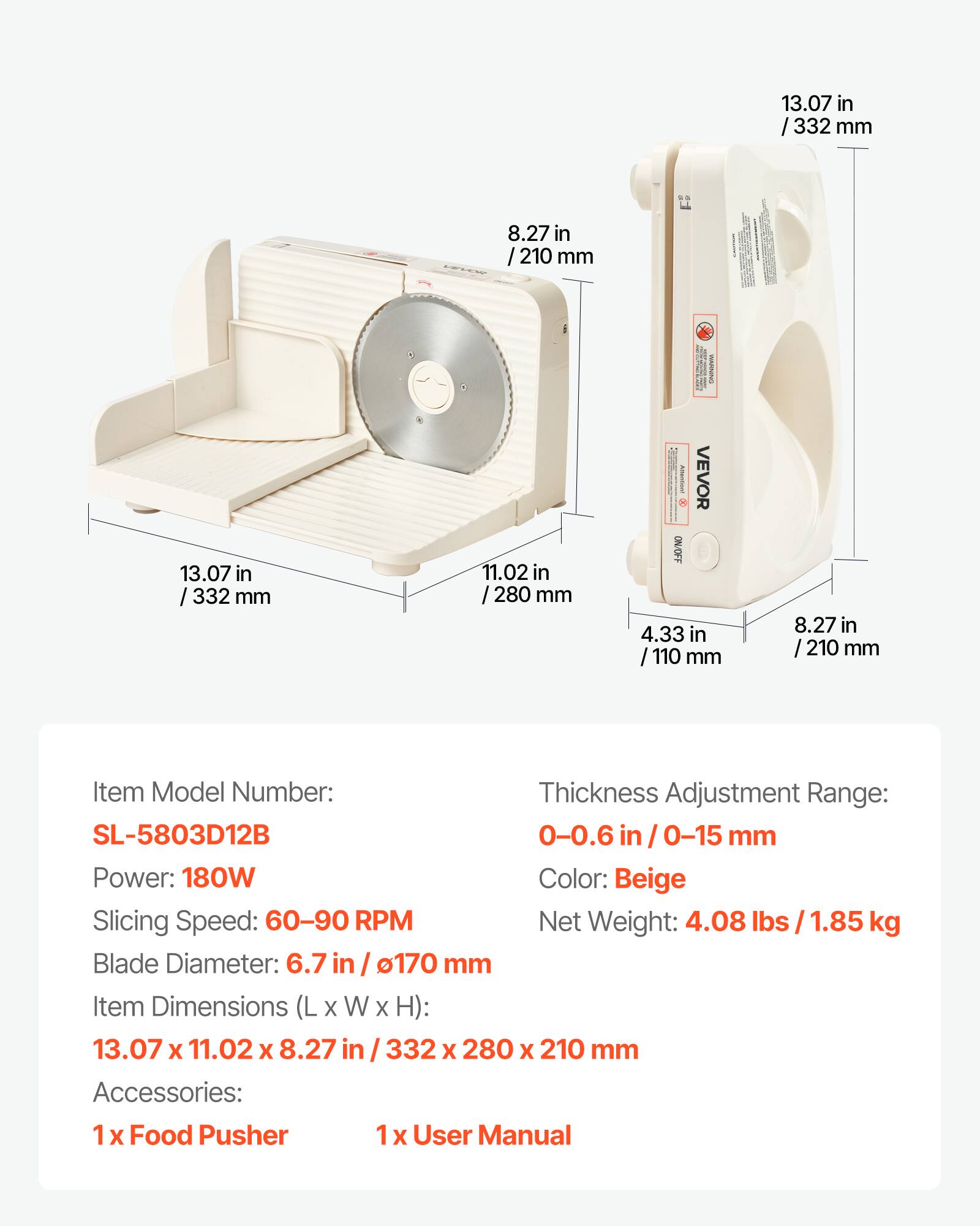13.07 in / 332 mm  
8.27 in / 210 mm  
13.07 in / 332 mm  
11.02 in / 280 mm  
4.33 in / 110 mm  
8.27 in / 210 mm  

Item Model Number: SL-5803D12B  
Thickness Adjustment Range: 0-0.6 in / 0-15 mm  
Power: 180W  
Color: Beige  
Slicing Speed: 60-90 RPM  
Net Weight: 4.08 lbs / 1.85 kg  
Blade Diameter: 6.7 in / 170 mm  
Item Dimensions (L x W x H): 13.07 x 11.02 x 8.27 in / 332 x 280 x 210 mm  
Accessories: 1 x Food Pusher, 1 x User Manual