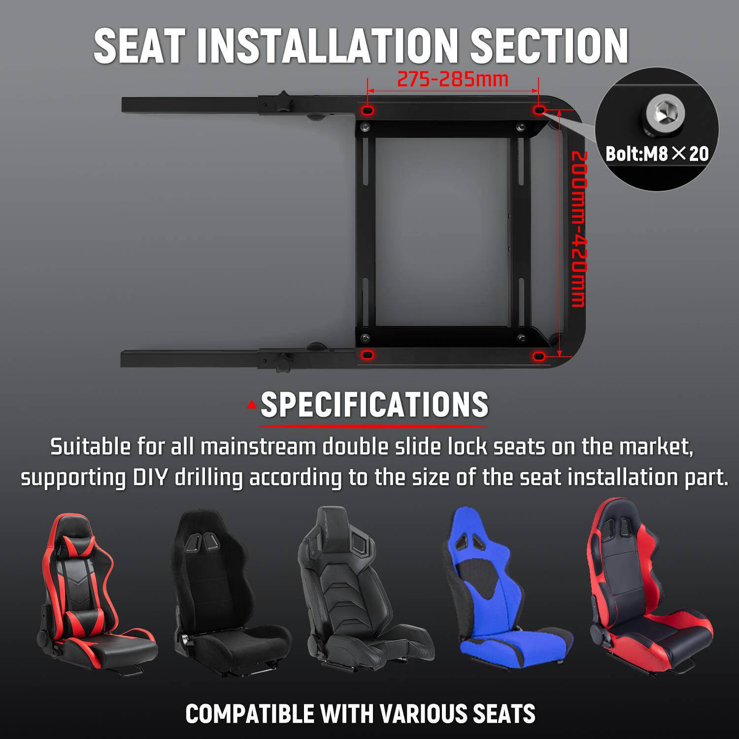 SEAT INSTALLATION SECTION  
275-285mm  
Bolt: M8 x 20  

SPECIFICATIONS  
Suitable for all mainstream double slide lock seats on the market, supporting DIY drilling according to the size of the seat installation part.  

COMPATIBLE WITH VARIOUS SEATS