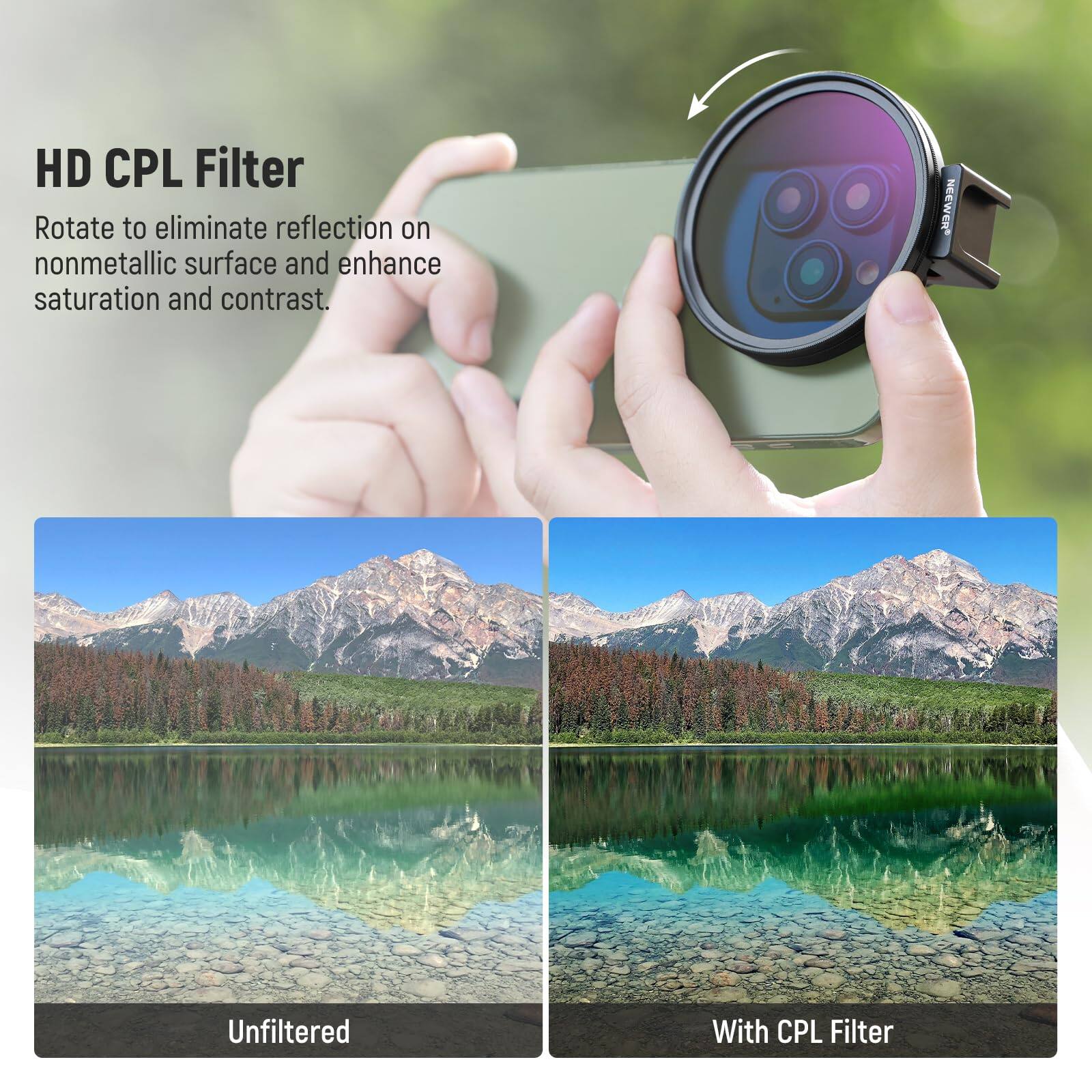 HD CPL Filter  
Rotate to eliminate reflection on nonmetallic surface and enhance saturation and contrast.  

Unfiltered  
With CPL Filter