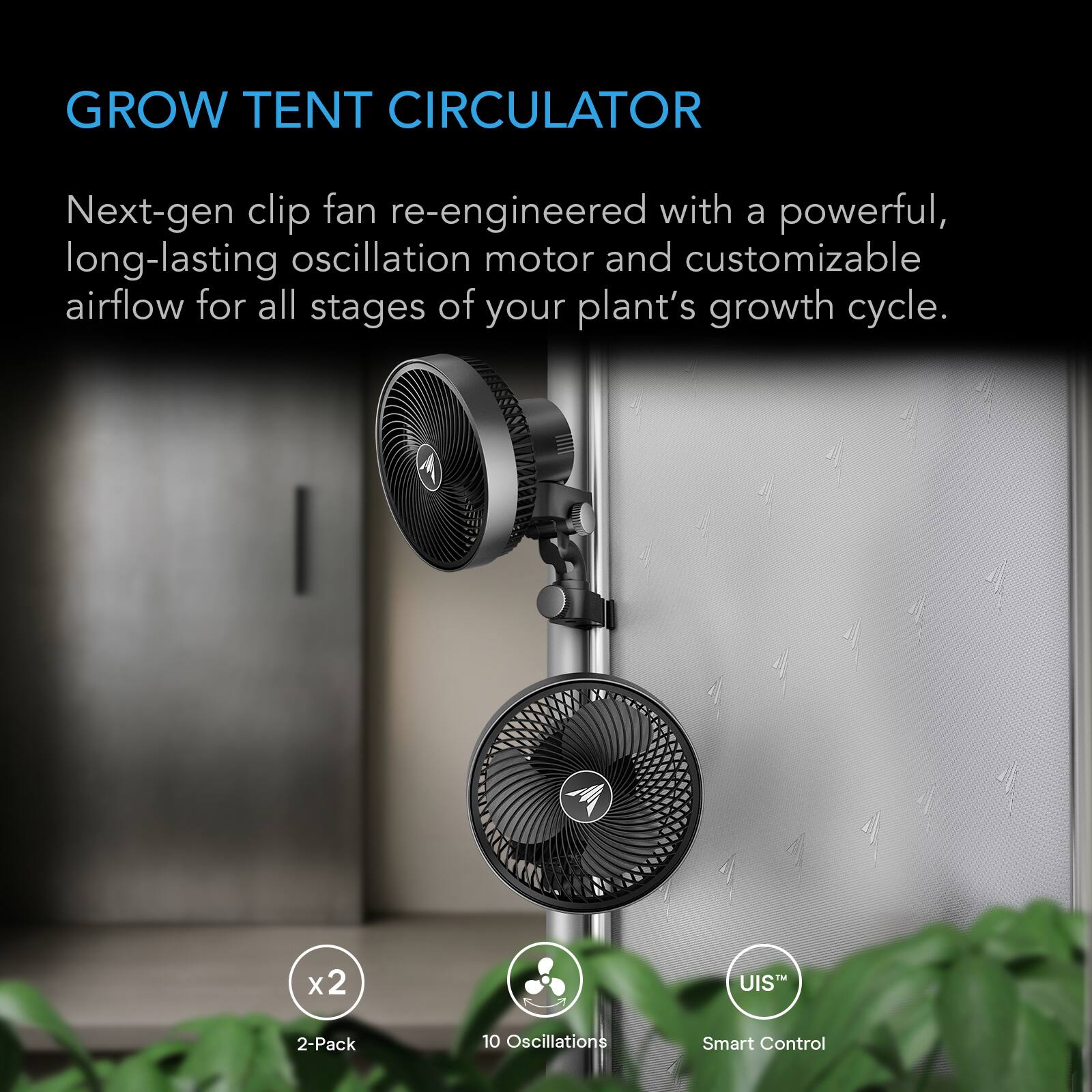 GROW TENT CIRCULATOR

Next-gen clip fan re-engineered with a powerful, long-lasting oscillation motor and customizable airflow for all stages of your plant's growth cycle.

x2
2-Pack
10 Oscillations
Smart Control
UIS™