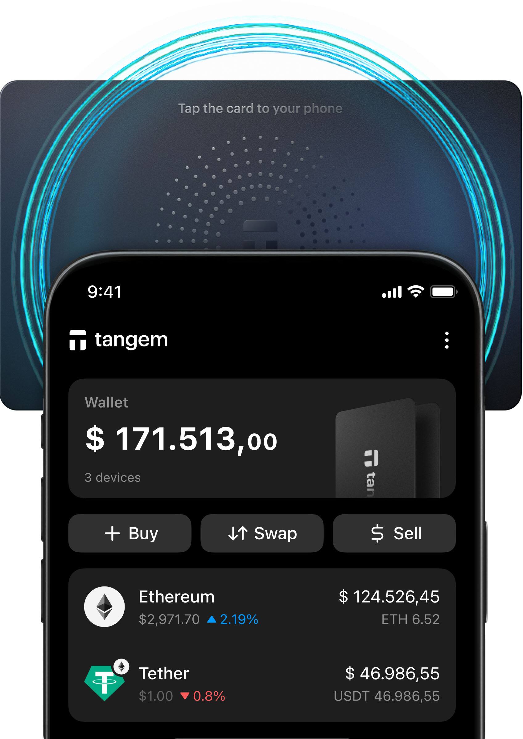 Tap the card to your phone

9:41

tangem

Wallet
$ 171,513.00
3 devices

+ Buy
Swap
Sell

Ethereum
$2,971.70 ▼ 2.19%
$ 124,526.45 ETH 6.52

Tether
$1.00 ▼ 0.8%
$ 46,986.55 USDT 46,986.55