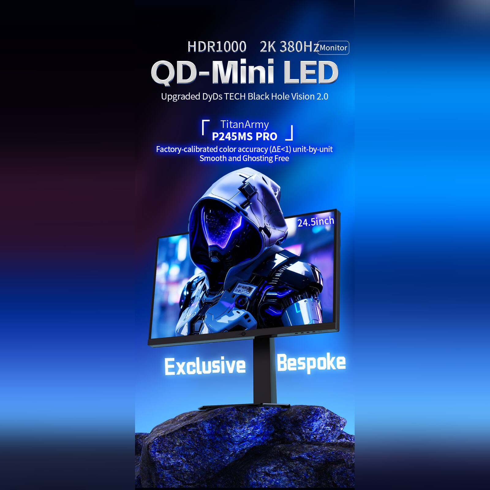 HDR1000 2K 380Hz Monitor  
QD-Mini LED  
Upgraded DyDs TECH Black Hole Vision 2.0  

TitanArmy P245MS PRO  
Factory-calibrated color accuracy (ΔE<1) unit-by-unit  
Smooth and Ghosting Free  

24.5inch  

Exclusive Bespoke