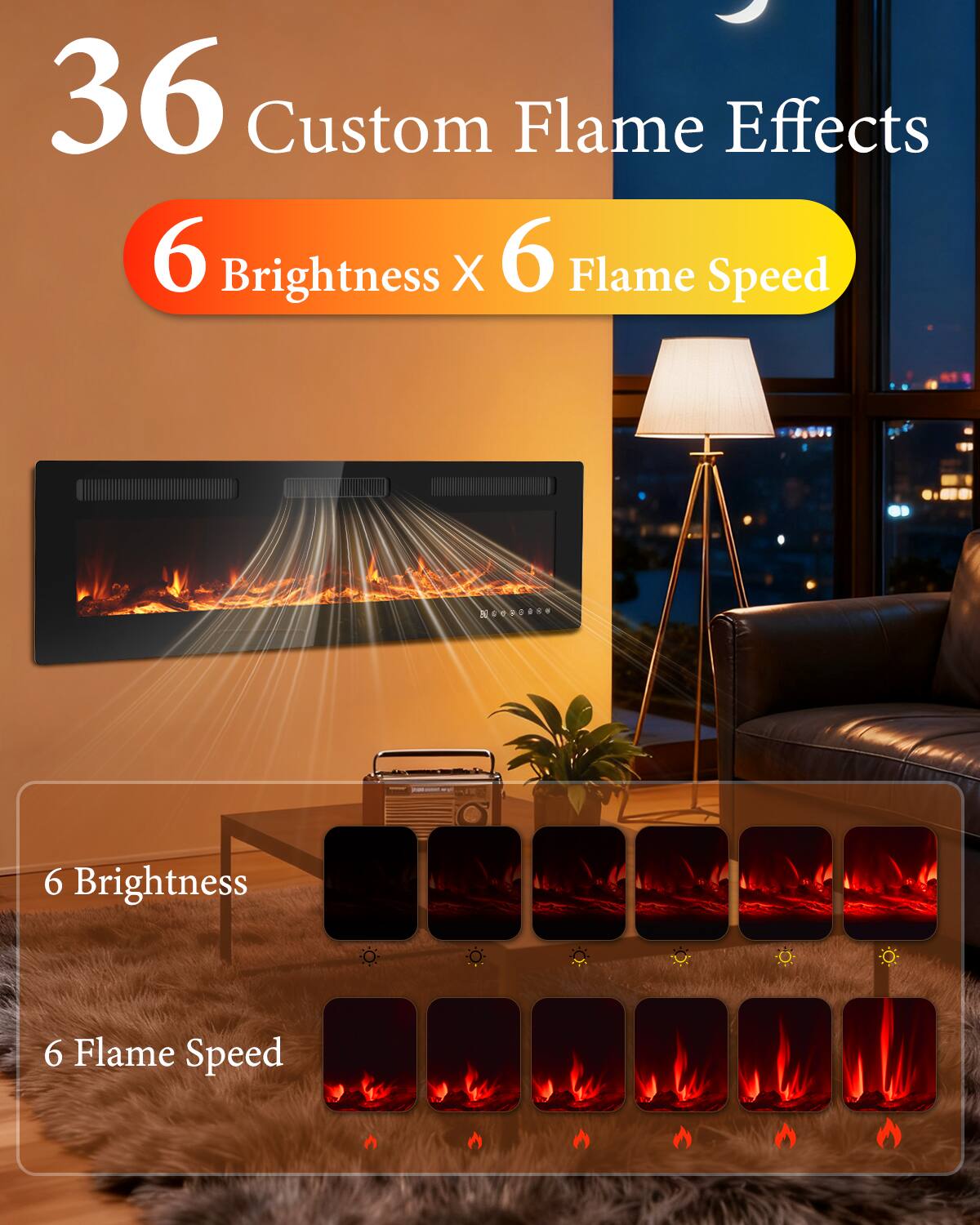 36 Custom Flame Effects  
6 Brightness X 6 Flame Speed  

6 Brightness  
6 Flame Speed