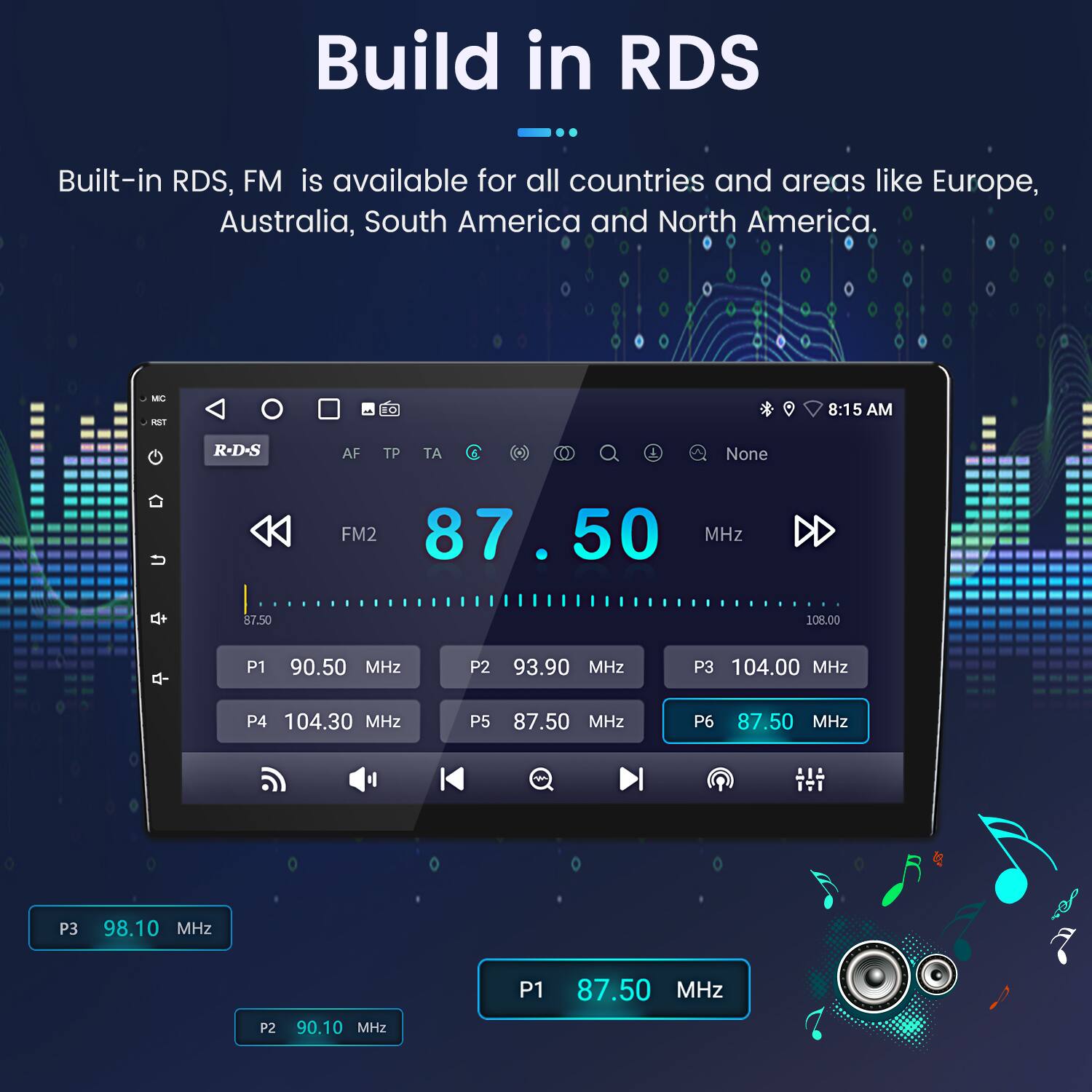 Build in RDS  
Built-in RDS, FM is available for all countries and areas like Europe, Australia, South America and North America.

MC FL 10  
8:15 AM  
R-D-S  
AF TP TA  
None  
FM2 87.50 MHz  
P1 90.50 MHz  
P2 93.90 MHz  
P3 104.00 MHz  
P4 104.30 MHz  
P5 87.50 MHz  
P6 87.50 MHz  
P3 98.10 MHz  
P2 90.10 MHz  
P1 87.50 MHz