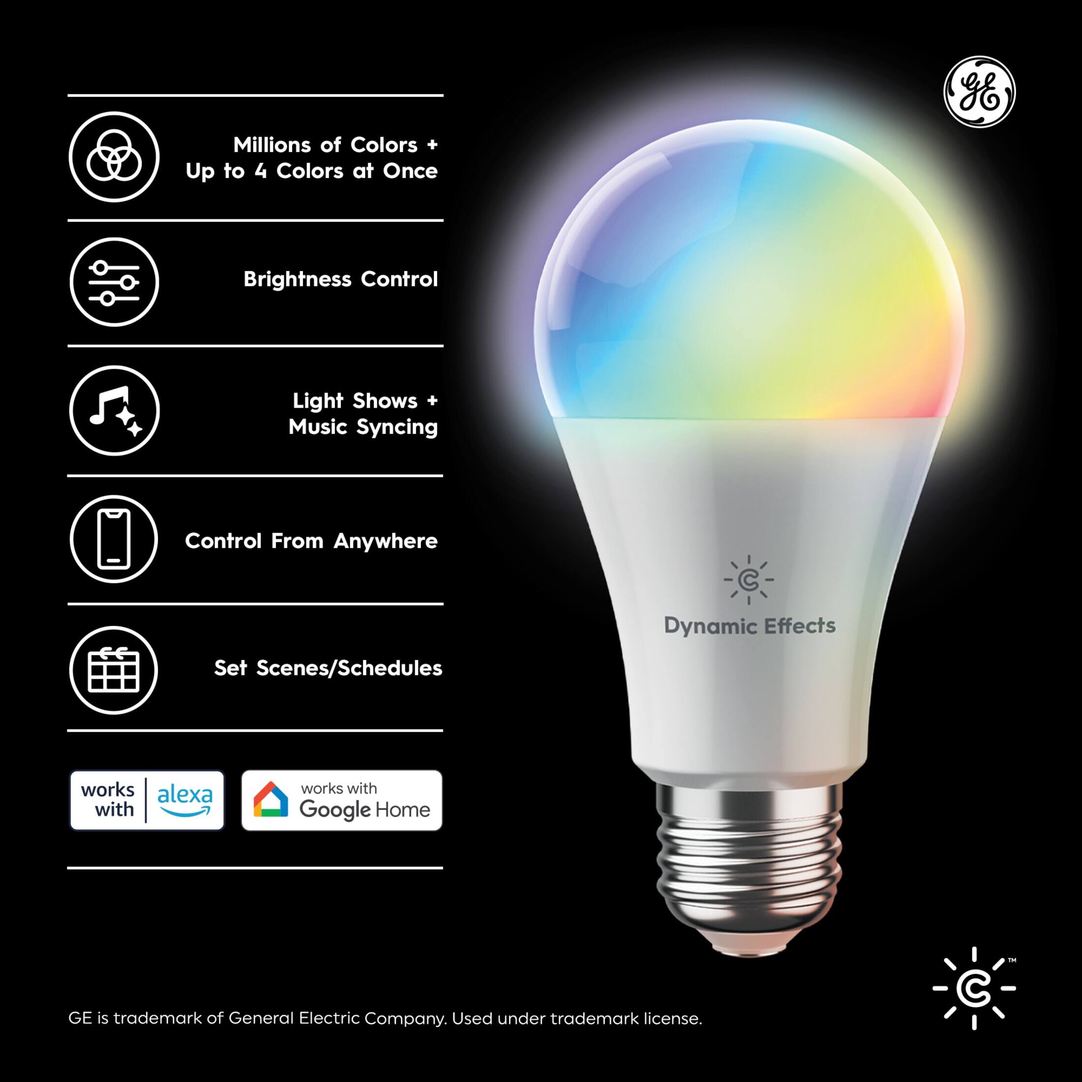 Millions of Colors + Up to 4 Colors at Once  
Brightness Control  
Light Shows + Music Syncing  
Control From Anywhere  
Set Scenes/Schedules  
Dynamic Effects  

Works with Alexa  
Works with Google Home  

GE is trademark of General Electric Company. Used under trademark license.