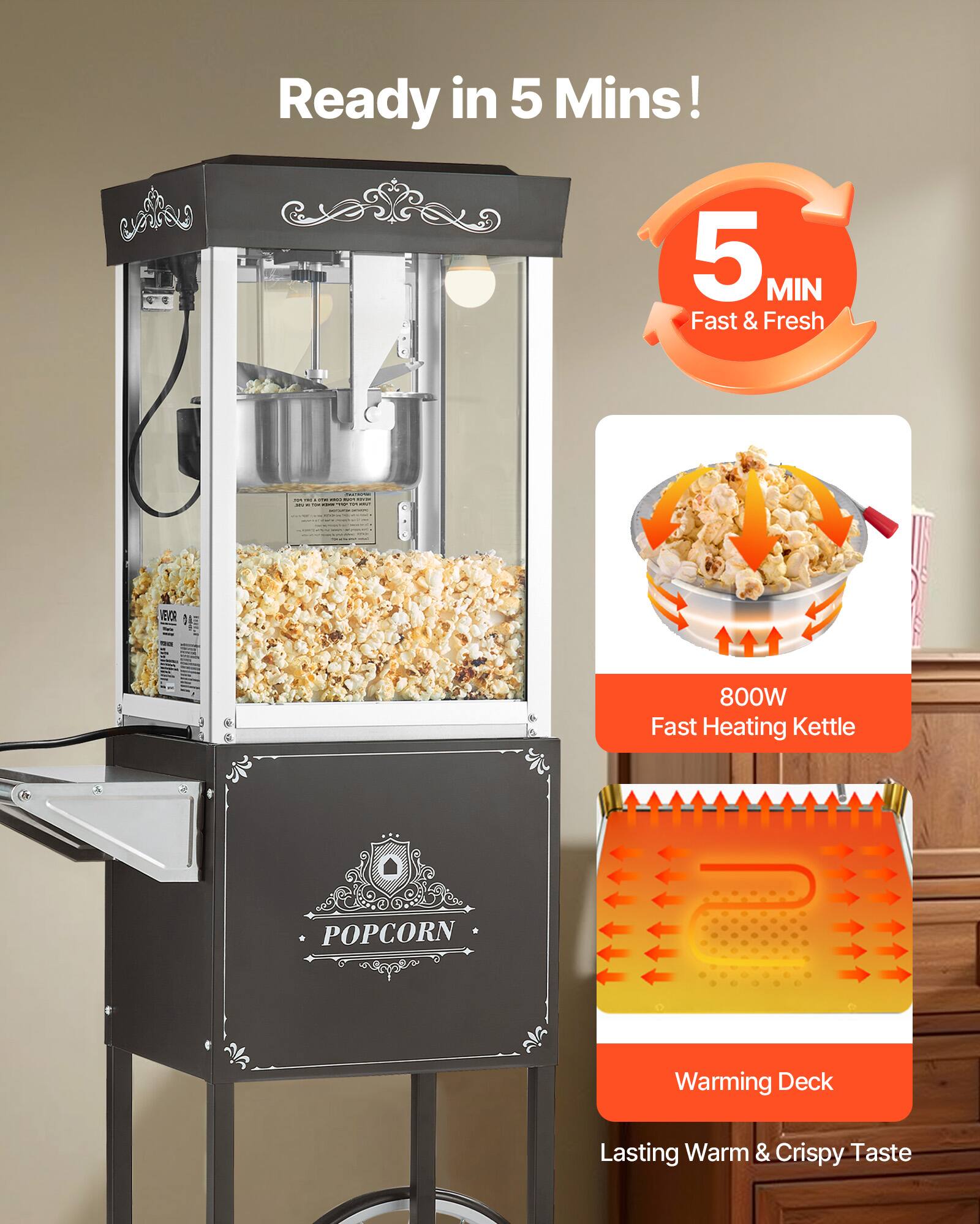 Ready in 5 Mins!  
5 MIN Fast & Fresh  
- - - - - - - -  
VEVOR  
800W Fast Heating Kettle  
POPCORN  
Warming Deck  
Lasting Warm & Crispy Taste