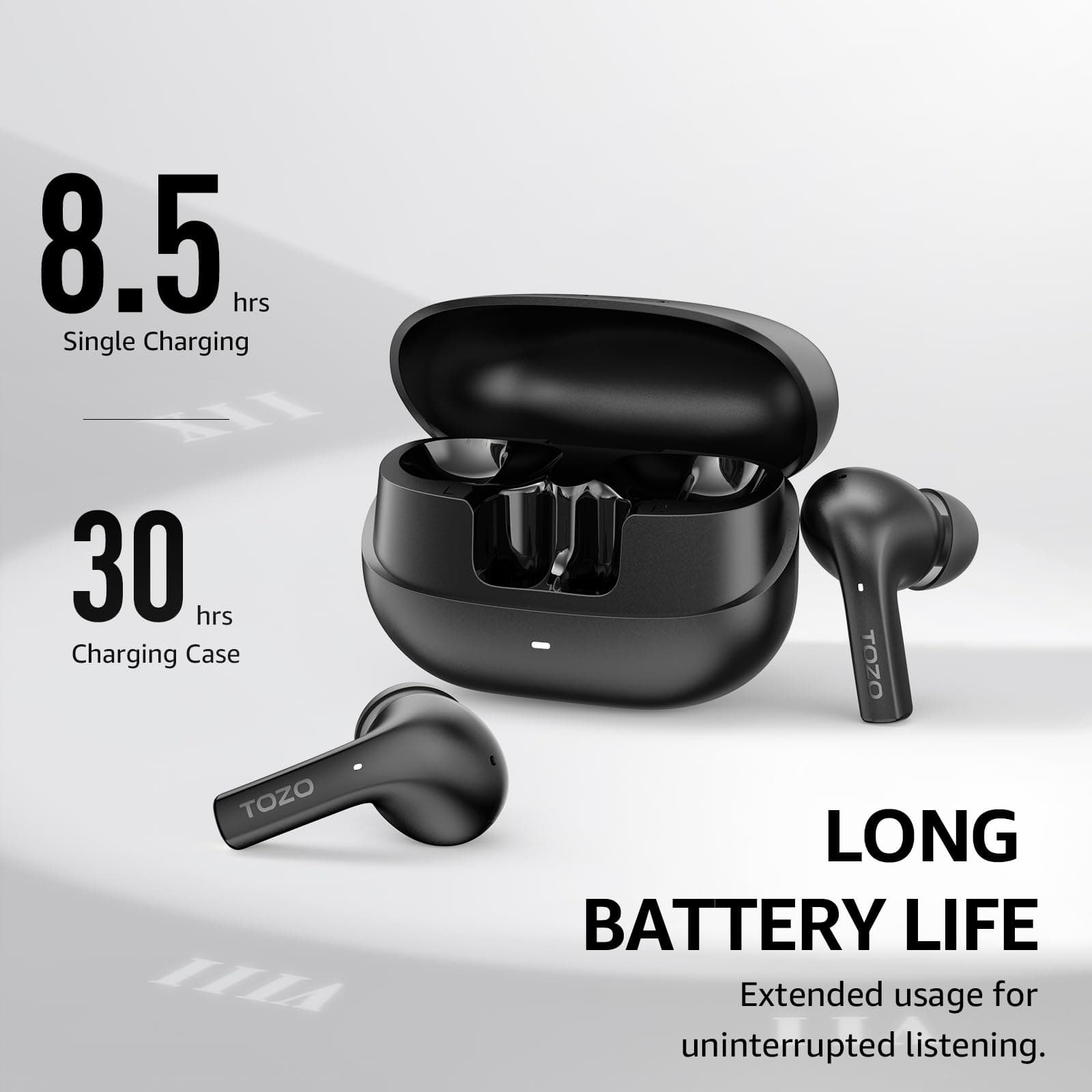 8.5 hrs Single Charging
30 hrs Charging Case
TOZO
LONG BATTERY LIFE
Extended usage for uninterrupted listening.