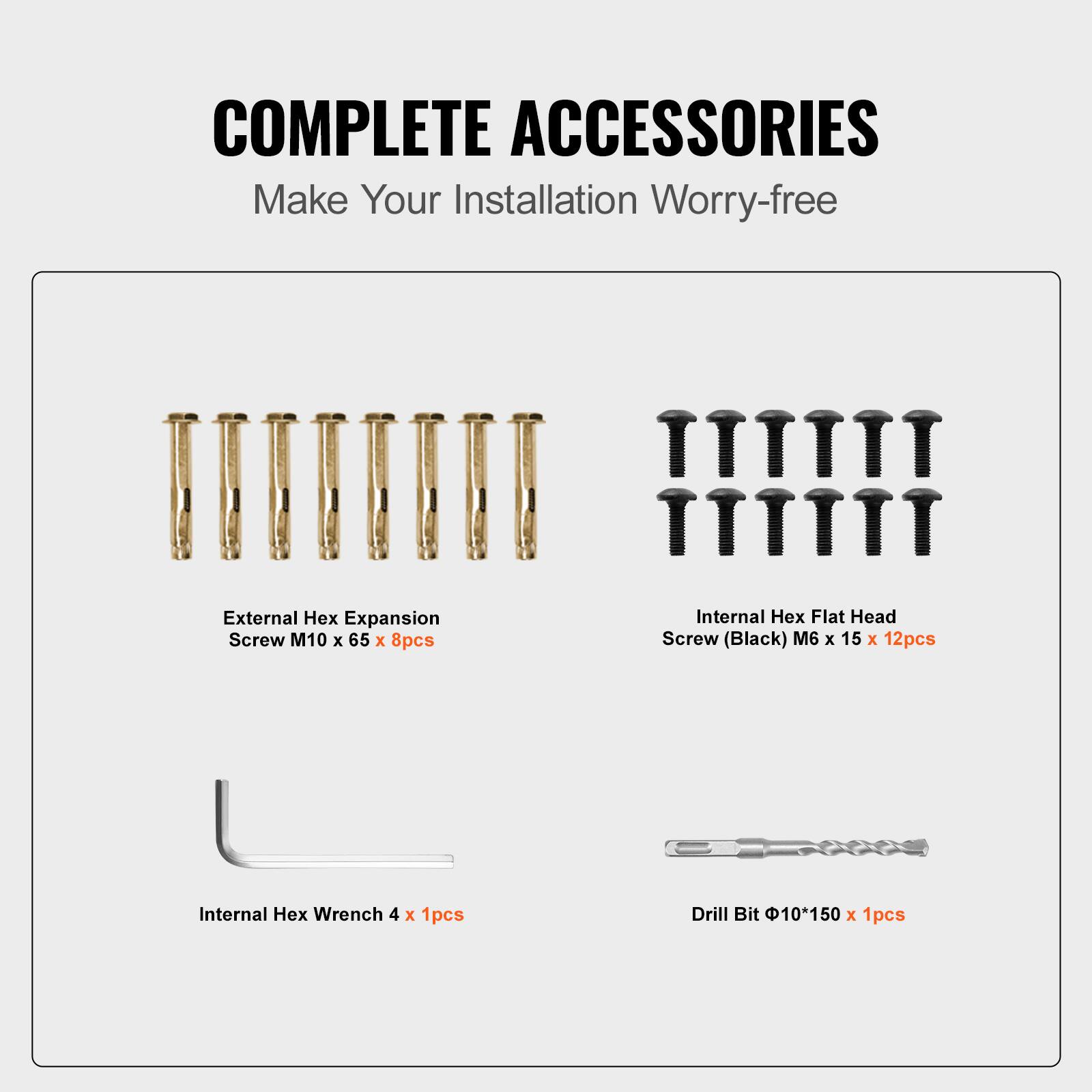 COMPLETE ACCESSORIES  
Make Your Installation Worry-free  

- External Hex Expansion Screw M10 x 65 x 8pcs  
- Internal Hex Flat Head Screw (Black) M6 x 15 x 12pcs  
- Internal Hex Wrench 4 x 1pcs  
- Drill Bit Φ10*150 x 1pcs