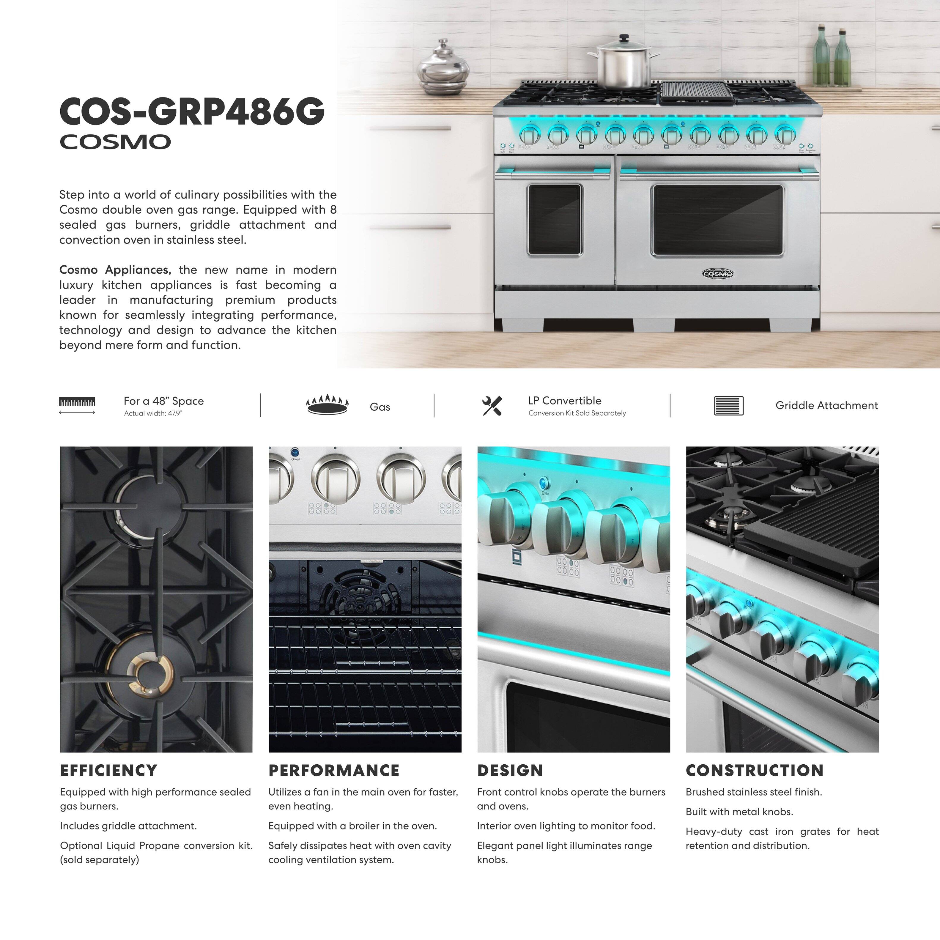 COS-GRP486G COSMO

Step into a world of culinary possibilities with the Cosmo double oven gas range. Equipped with 8 sealed gas burners, griddle attachment and convection oven in stainless steel.

Cosmo Appliances, the new name in modern luxury kitchen appliances is fast becoming a leader in manufacturing premium products known for seamlessly integrating performance, technology and design to advance the kitchen beyond mere form and function.

For a 48" Space  
Actual width - 47"

Gas

LP Convertible  
Conversion Kit Sold Separately

Griddle Attachment

EFFICIENCY  
Equipped with high performance sealed gas burners, griddle attachment and convection oven.  
Includes griddle attachment.  
Optional Liquid Propane conversion kit (sold separately).

PERFORMANCE  
Utilizes a fan in the main oven for faster, even heating.  
Equipped with a broiler in the oven.  
Safety disipates heat with oven cavity cooling ventilation system.

DESIGN  
Front control knobs operate the burners and ovens.  
Interior oven lighting to monitor food.  
Elegant panel light illuminates range knobs.

CONSTRUCTION  
Brushed stainless steel finish.  
Built with metal knobs.  
Heavy-duty cast iron grates for heat retention