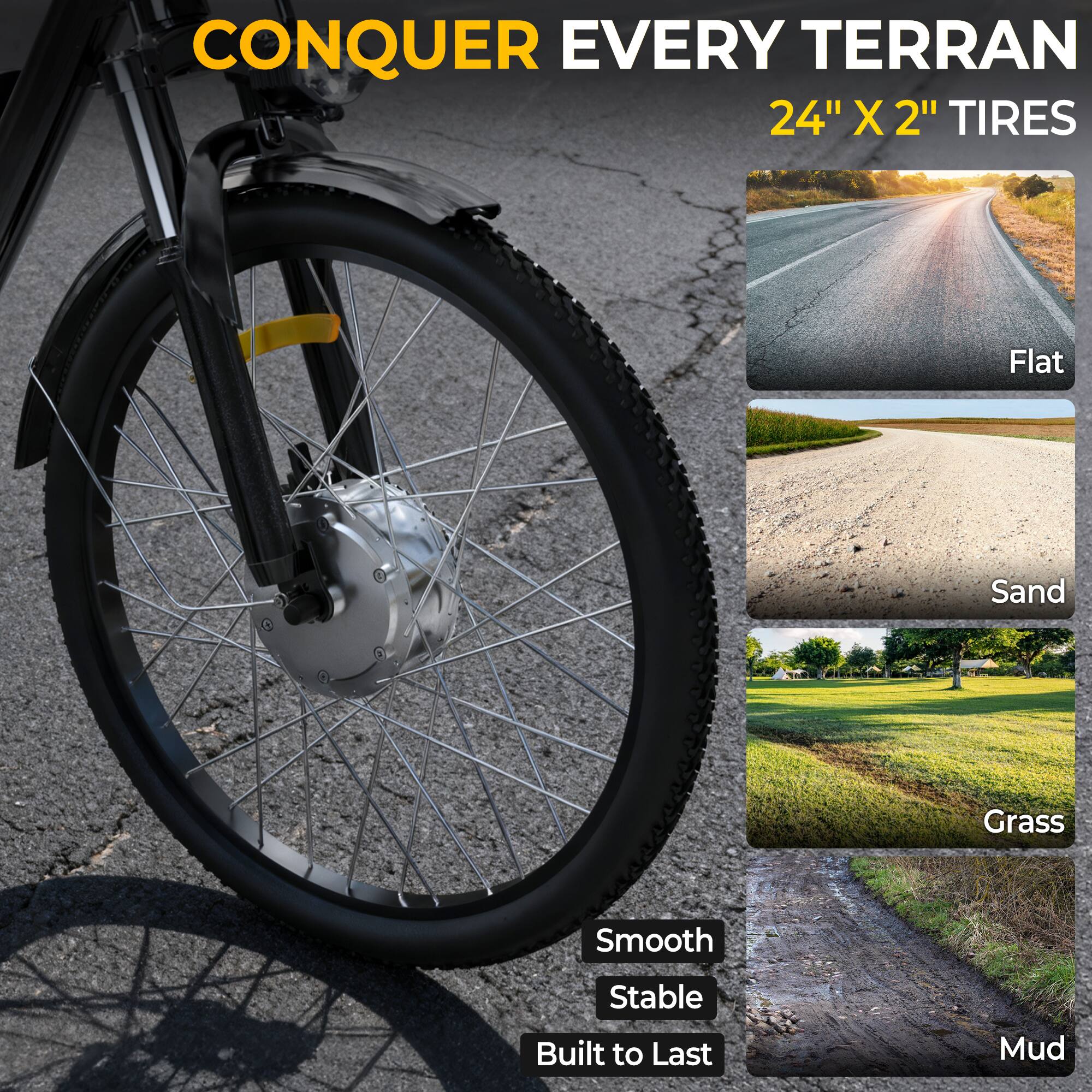 CONQUER EVERY TERRAIN  
24" X 2" TIRES  

Flat  
Sand  
Grass  
Mud  

Smooth  
Stable  
Built to Last