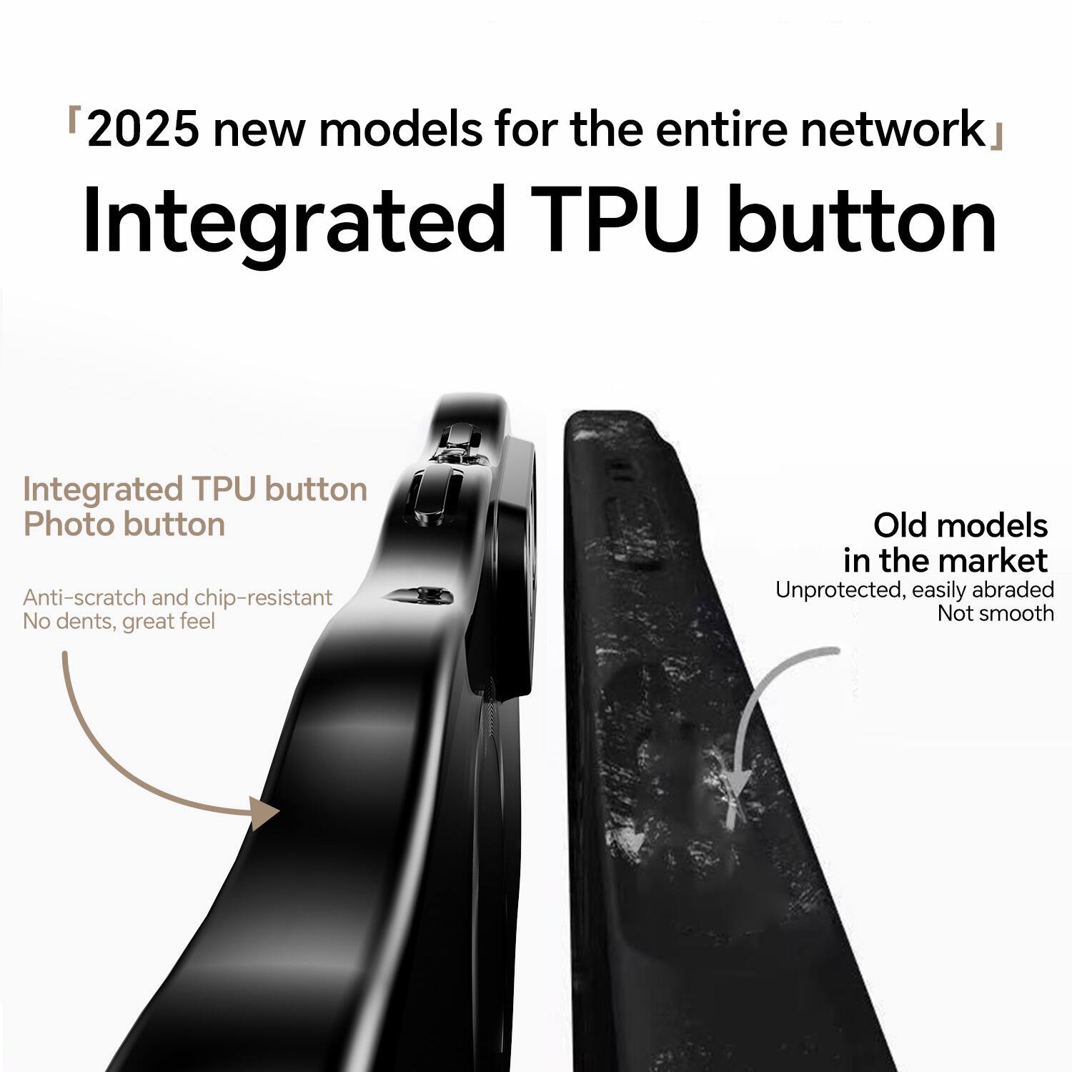 "2025 new models for the entire network"  
Integrated TPU button

Integrated TPU button  
Photo button  
Anti-scratch and chip-resistant  
No dents, great feel

Old models in the market  
Unprotected, easily abraded  
Not smooth