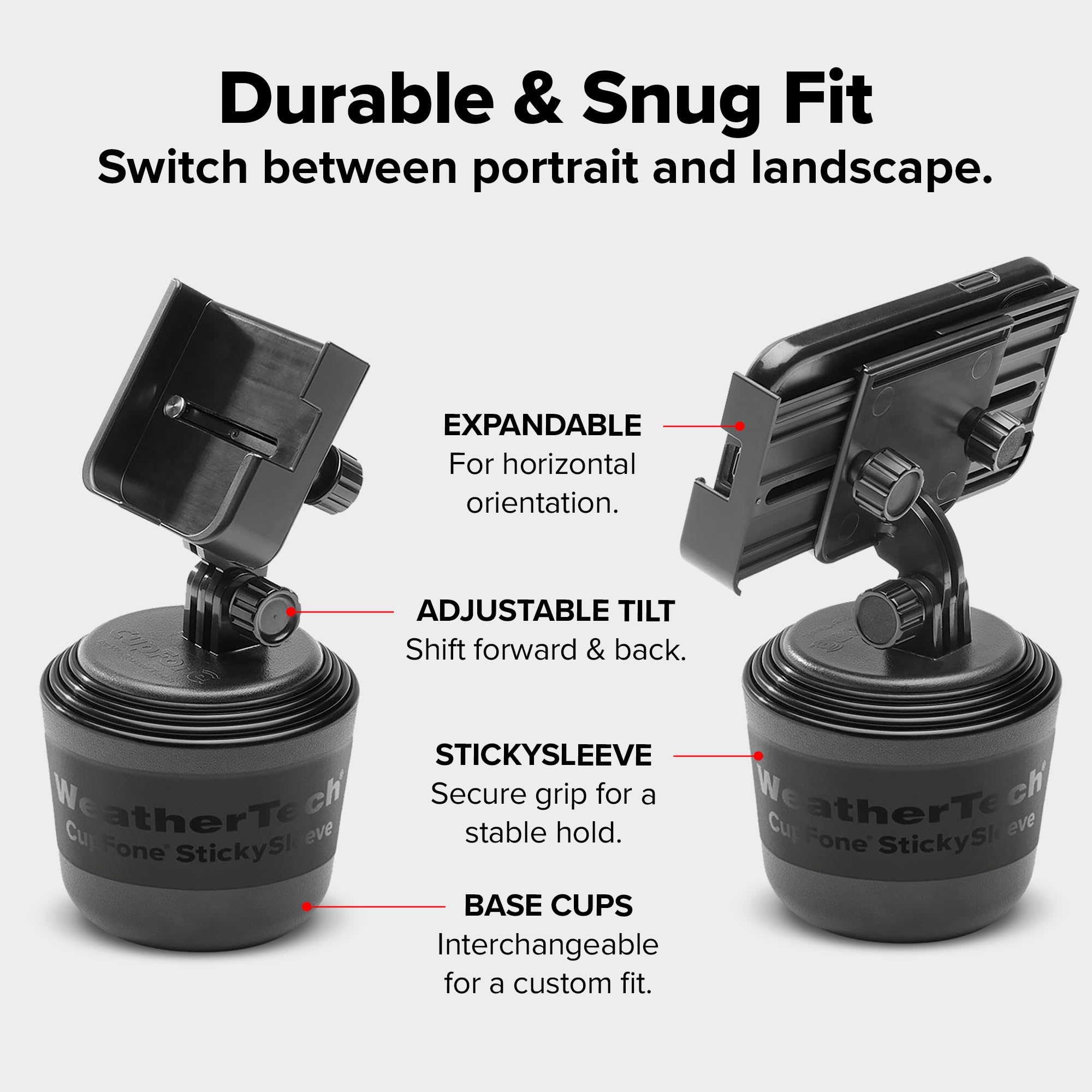 Durable & Snug Fit  
Switch between portrait and landscape.  

EXPANDABLE  
For horizontal orientation.  

ADJUSTABLE TILT  
Shift forward & back.  

STICKYSLEEVE  
Secure grip for a stable hold.  

BASE CUPS  
Interchangeable for a custom fit.