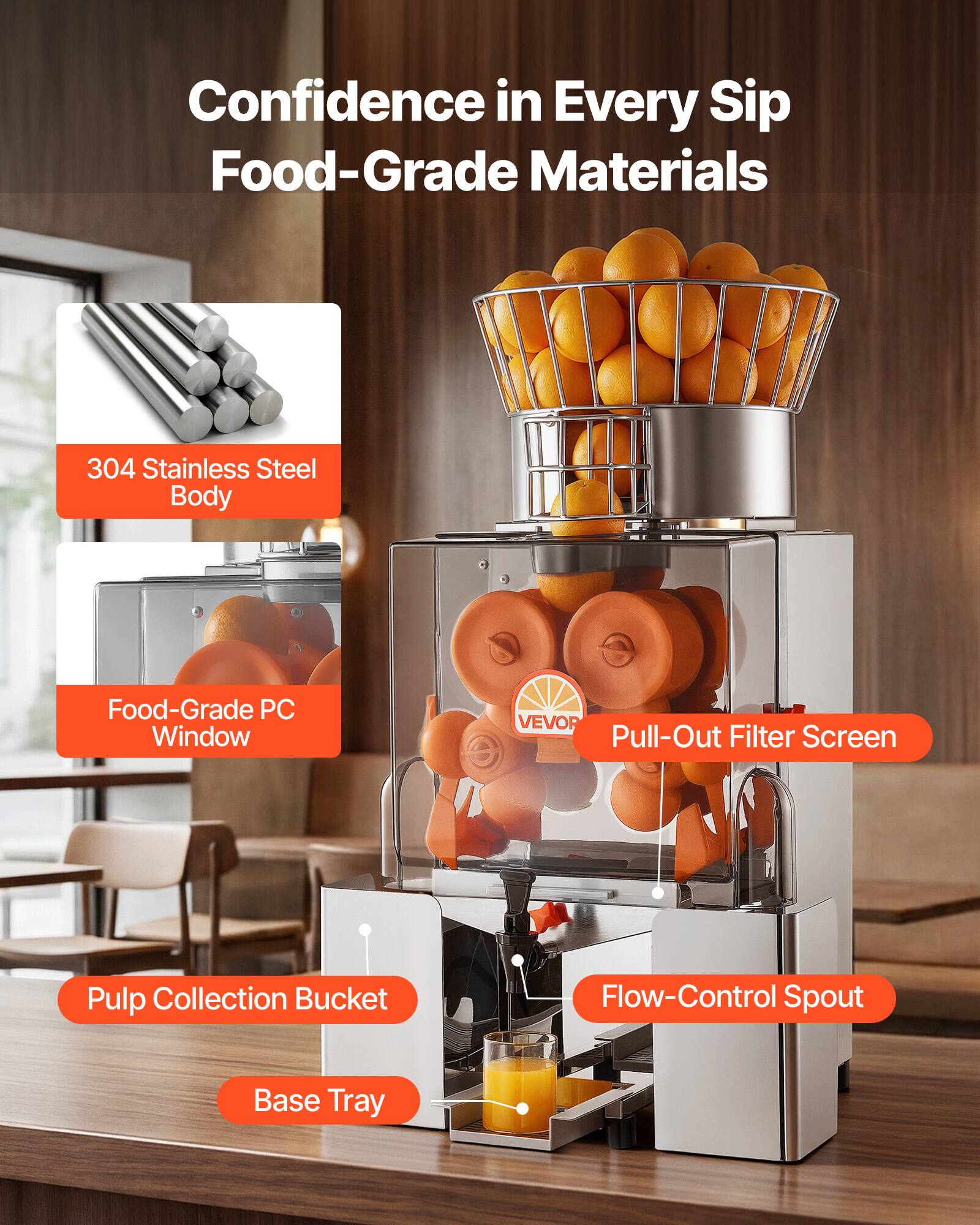 Confidence in Every Sip  
Food-Grade Materials  
304 Stainless Steel Body  
Food-Grade PC Window  
VEVOR Pull-Out Filter Screen  
Pulp Collection Bucket  
Flow-Control Spout  
Base Tray