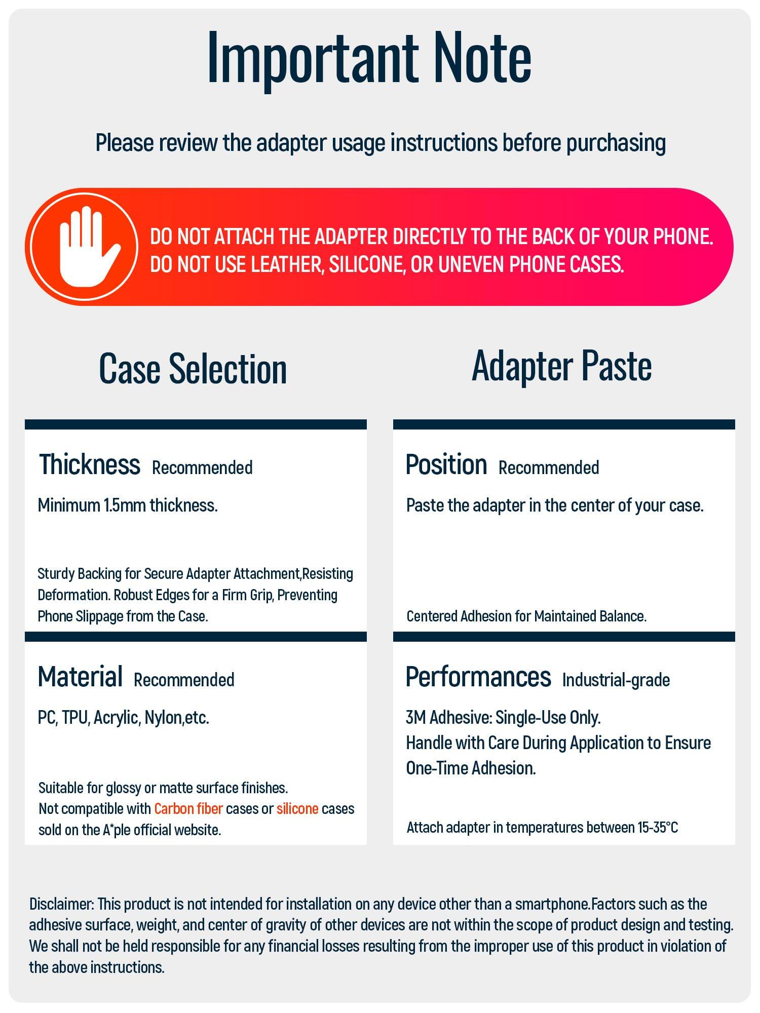 **Important Note**

Please review the adapter usage instructions before purchasing

---

**DO NOT ATTACH THE ADAPTER DIRECTLY TO THE BACK OF YOUR PHONE.  
DO NOT USE LEATHER, SILICONE, OR UNEVEN PHONE CASES.**

---

**Case Selection**

**Thickness**  
Recommended  
Minimum 1.5mm thickness.  
Sturdy Backing for Secure Adapter Attachment, Resisting Deformation. Robust Edges for a Firm Grip, Preventing Phone Slippage from the Case.

**Material**  
Recommended  
PC, TPU, Acrylic, Nylon, etc.  
Suitable for glossy or matte surface finishes.  
Not compatible with Carbon fiber cases or silicone cases sold on the A*ple official website.

---

**Adapter Paste**

**Position**  
Recommended  
Paste the adapter in the center of your case.  
Centered Adhesion for Maintained Balance.

**Performances**  
Industrial-grade  
3M Adhesive: Single-Use Only.  
Handle with Care During Application to Ensure One-Time Adhesion.  
Attach adapter in temperatures between 15-35°C

---

**Disclaimer:**  
This product is not intended for installation on any device other than a smartphone. Factors such as the adhesive surface, weight,