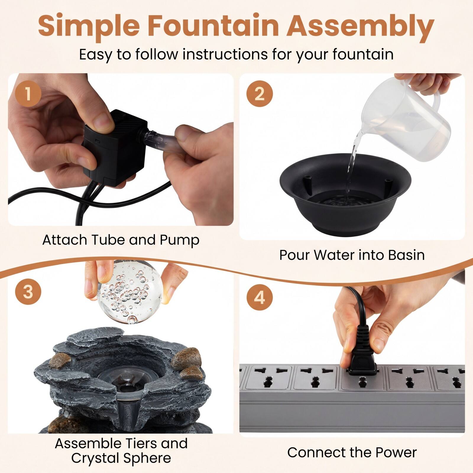 Simple Fountain Assembly  
Easy to follow instructions for your fountain

1. Attach Tube and Pump
2. Pour Water into Basin
3. Assemble Tiers and Crystal Sphere
4. Connect the Power