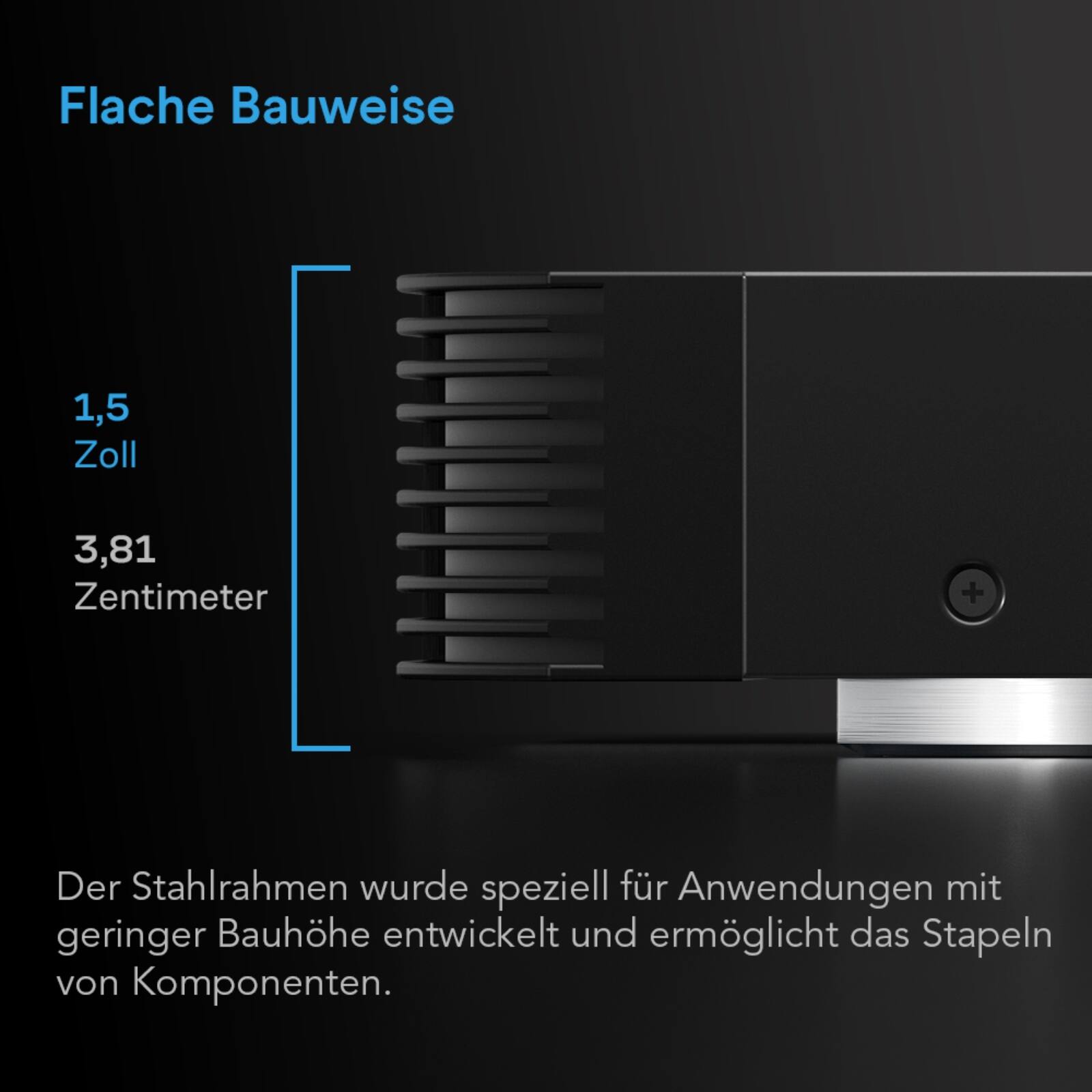 Flache Bauweise  
1,5 Zoll  
3,81 Zentimeter  

Der Stahlrahmen wurde speziell für Anwendungen mit geringer Bauhöhe entwickelt und ermöglicht das Stapeln von Komponenten.