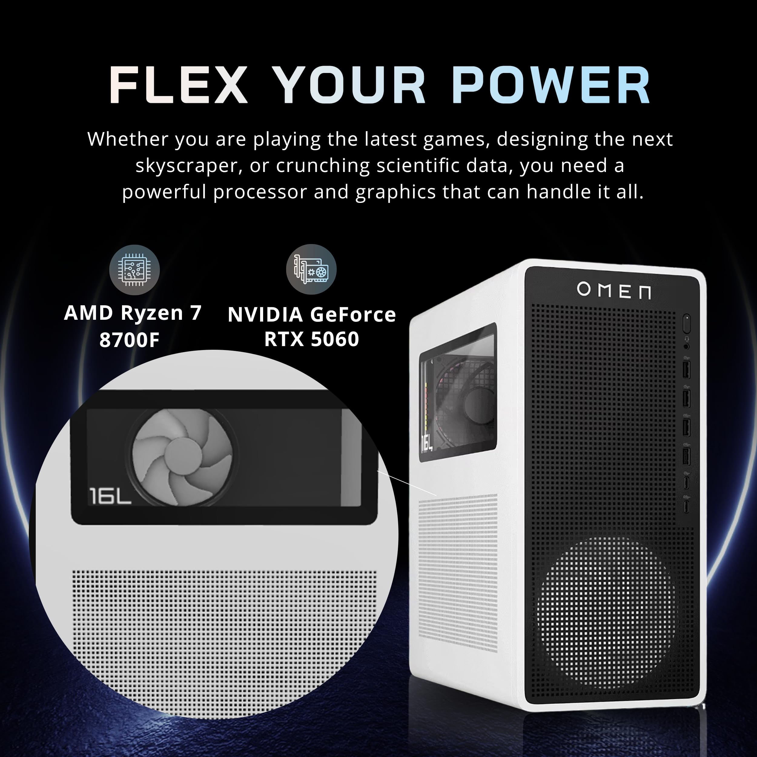 FLEX YOUR POWER

Whether you are playing the latest games, designing the next skyscraper, or crunching scientific data, you need a powerful processor and graphics that can handle it all.

AMD Ryzen 7 8700F  
NVIDIA GeForce RTX 5060  
16L