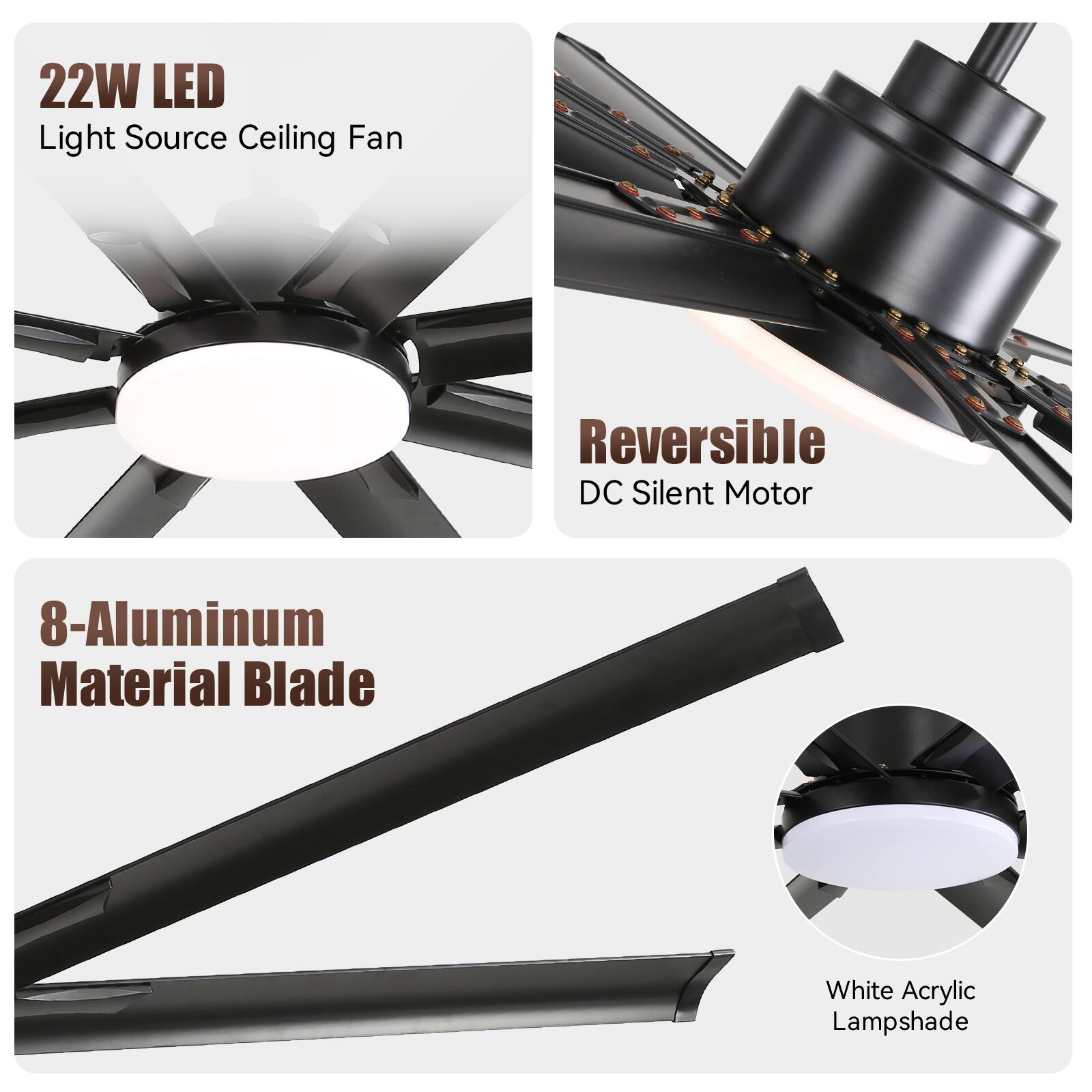 22W LED Light Source Ceiling Fan  
Reversible DC Silent Motor  
8-Aluminum Material Blade  
White Acrylic Lampshade