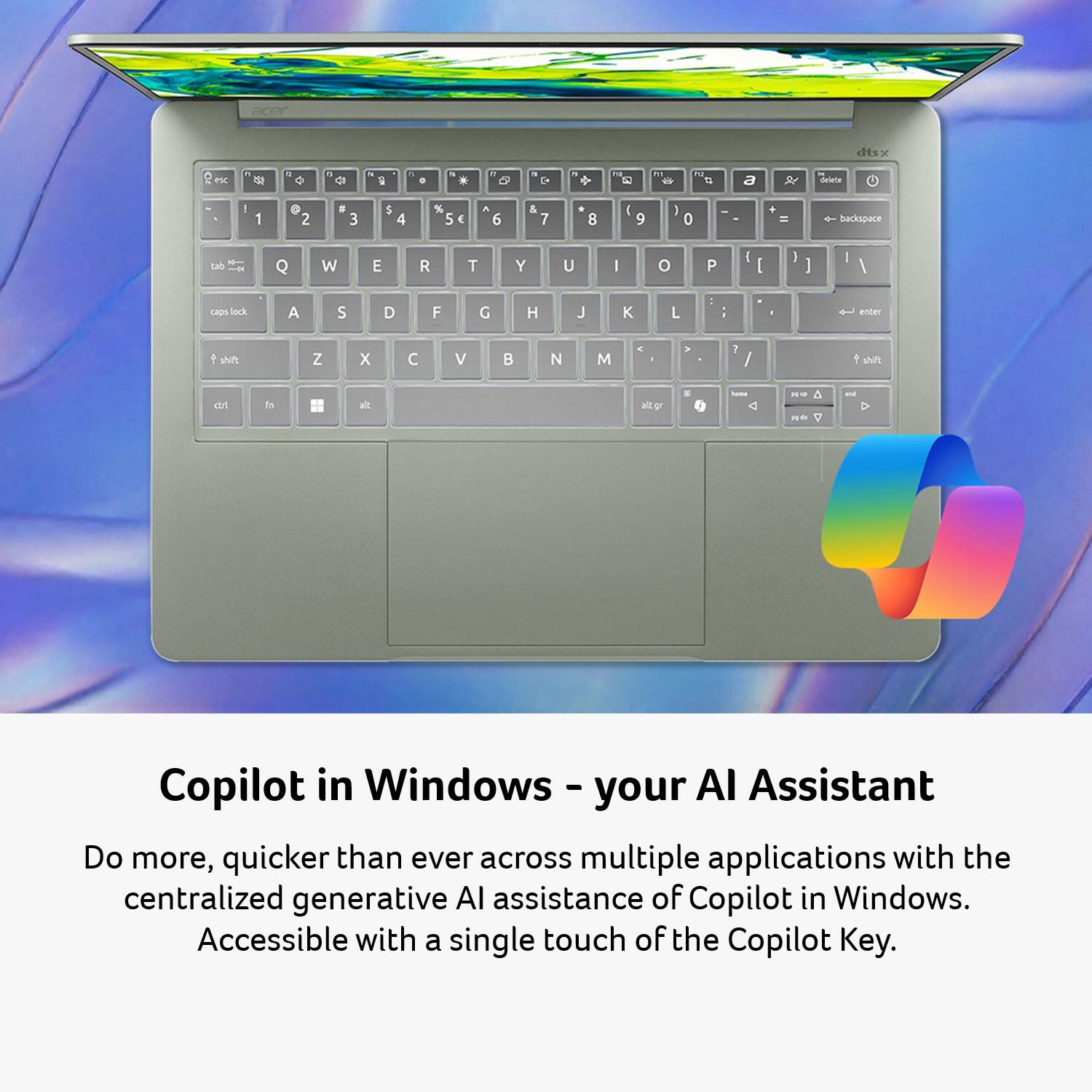 acer  
dtsx  
ISC  
W  
9  
0  
N  
1  
N  
5  
' C+  
12  
"  
F12 #3  
a  

delete  
!  
1  
@ 2  
# 3  
$ 4  
% 5  
^ 6  
& 7  
* 8  
( 9  
) 0  
- _  
+ =  
backspace  
tab -  
Q  
W  
E  
R  
T  
Y  
U  
I  
O  
P  
[  
]  
\  
caps lock  
A  
S  
D  
F  
G  
H  
J  
K  
L  
;  
:  
"  
'  
enter  
shift  
Z  
X  
C  
V  
B  
N  
M  
,  
.  
/  
shift  
altgr  
have  
A aride 7  
and  
Copilot in Windows - your AI Assistant  
Do more, quicker than ever across multiple applications with the centralized generative AI assistance of Copilot in Windows.  
Accessible with a single touch of the Copilot Key.