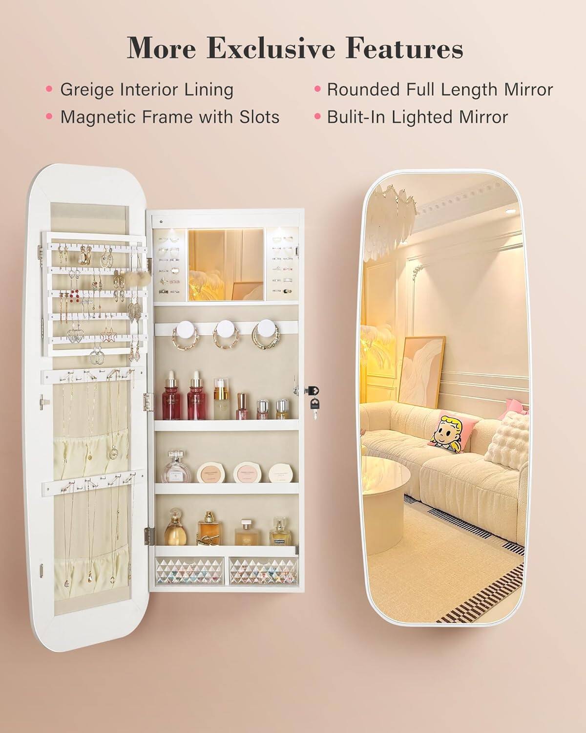 More Exclusive Features

- Greige Interior Lining
- Magnetic Frame with Slots
- Rounded Full Length Mirror
- Built-In Lighted Mirror