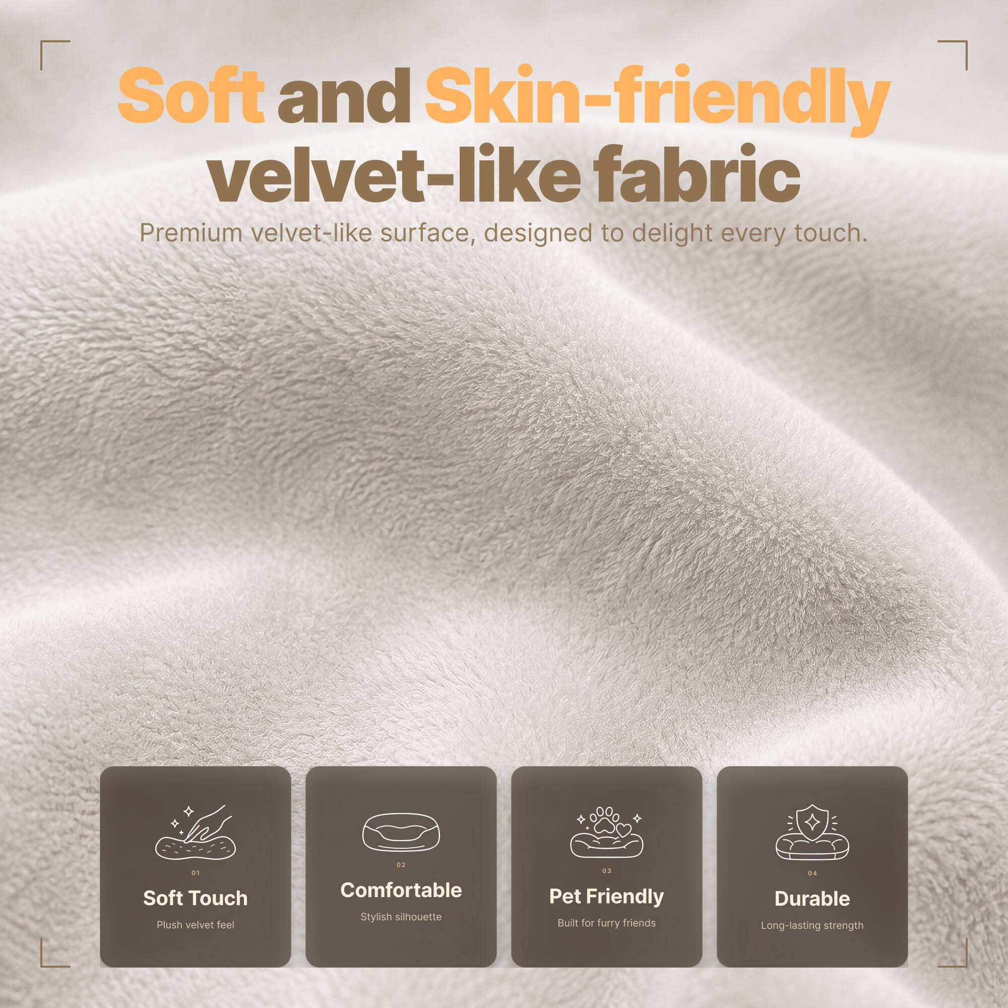 Soft and Skin-friendly velvet-like fabric  
Premium velvet-like surface, designed to delight every touch.

01 Soft Touch  
Plush velvet feel

02 Comfortable  
Stylish silhouette

03 Pet Friendly  
Built for furry friends

04 Durable  
Long-lasting strength