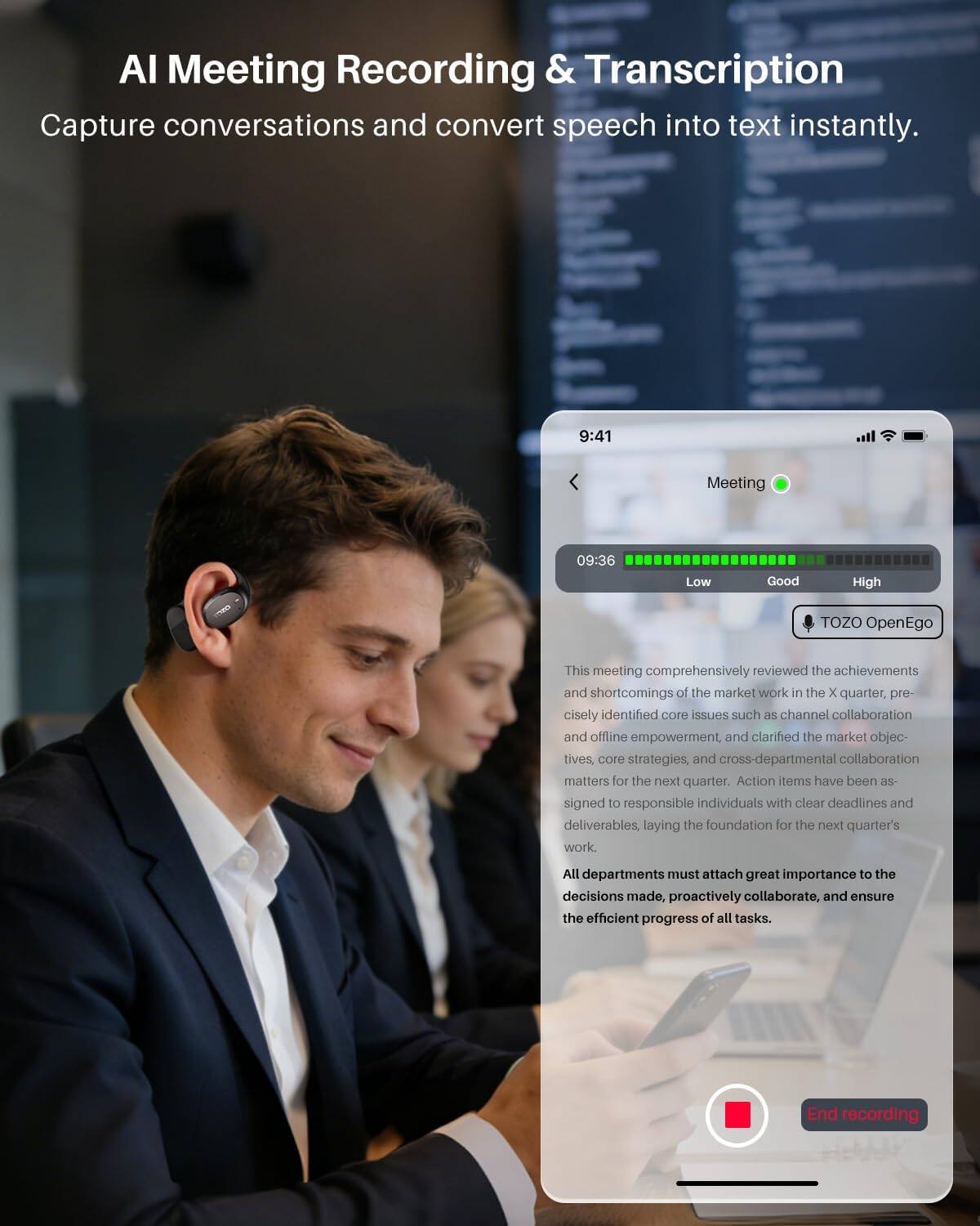AI Meeting Recording & Transcription  
Capture conversations and convert speech into text instantly.

9:41  
Meeting  
09:36  
Low  
Good  
High  
TOZO OpenEgo  

This meeting comprehensively reviewed the achievements and shortcomings of the market work in the X quarter, precisely identified core issues such as channel collaboration and offline empowerment, and clarified the market objectives, core strategies, and cross-departmental collaboration matters for the next quarter. Action items have been assigned to responsible individuals with clear deadlines and deliverables, laying the foundation for the next quarter's work.  

All departments must attach great importance to the decisions made, proactively collaborate, and ensure the efficient progress of all tasks.  

End recording