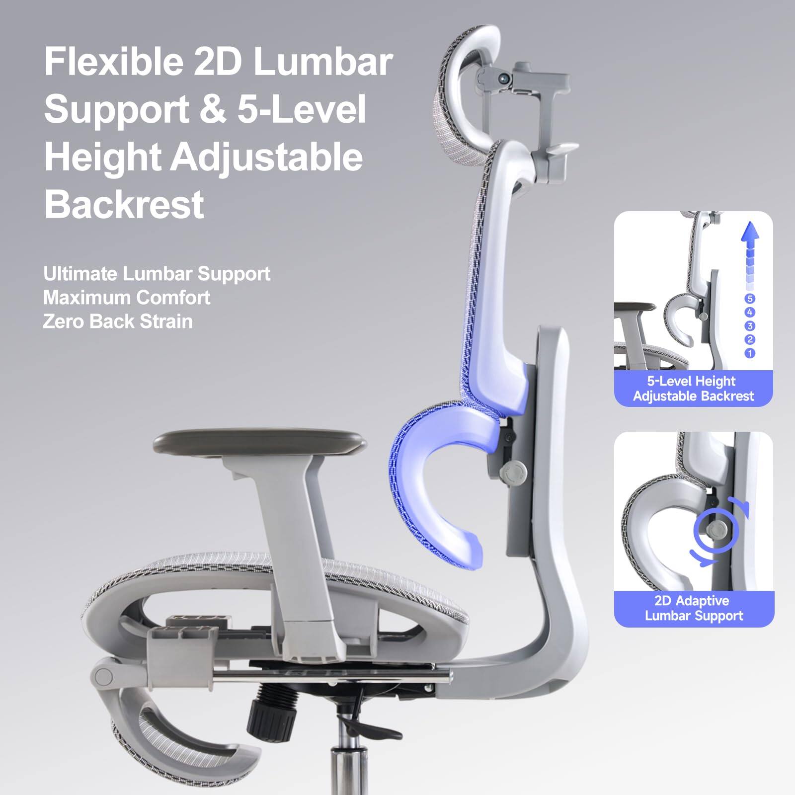 Flexible 2D Lumbar Support & 5-Level Height Adjustable Backrest

Ultimate Lumbar Support  
Maximum Comfort  
Zero Back Strain

5-Level Height Adjustable Backrest

2D Adaptive Lumbar Support