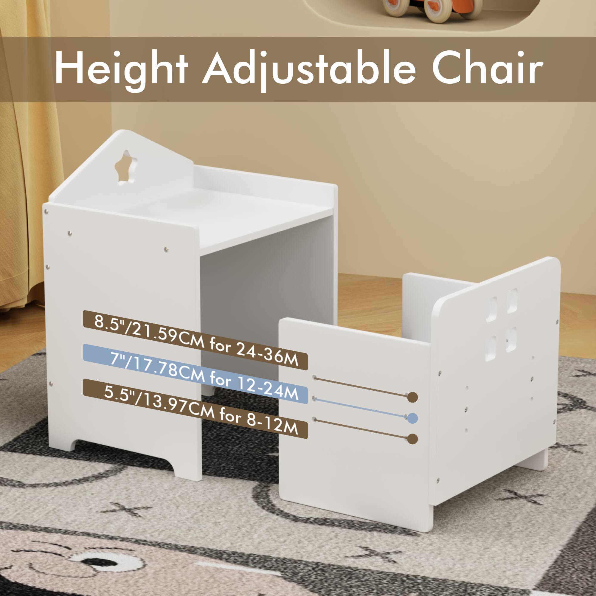Height Adjustable Chair

8.5"/21.59CM for 24-36M  
7"/17.78CM for 12-24M  
5.5"/13.97CM for 8-12M