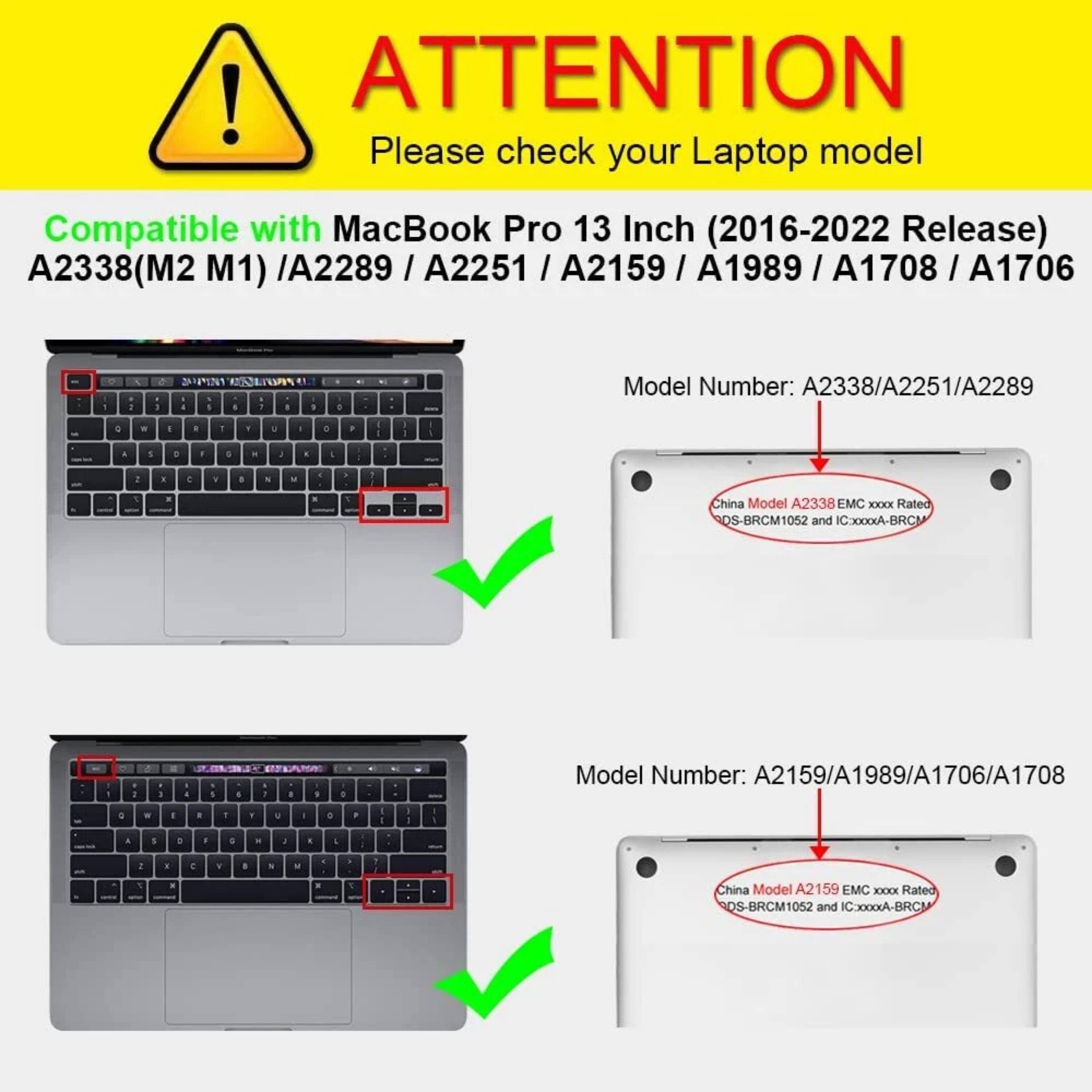 **ATTENTION**  
Please check your Laptop model

Compatible with MacBook Pro 13 Inch (2016-2022 Release)  
A2338(M2 M1) / A2289 / A2251 / A2159 / A1989 / A1708 / A1706

**Model Number:** A2338/A2251/A2289  
China Model A2338 EMC XXX Rated QS-BRCM1052 and IC300xA-BRCM

**Model Number:** A2159/A1989/A1706/A1708  
China Model A2159 EMC XXX Rated QS-BRCM1052 and IC300xA-BRCM