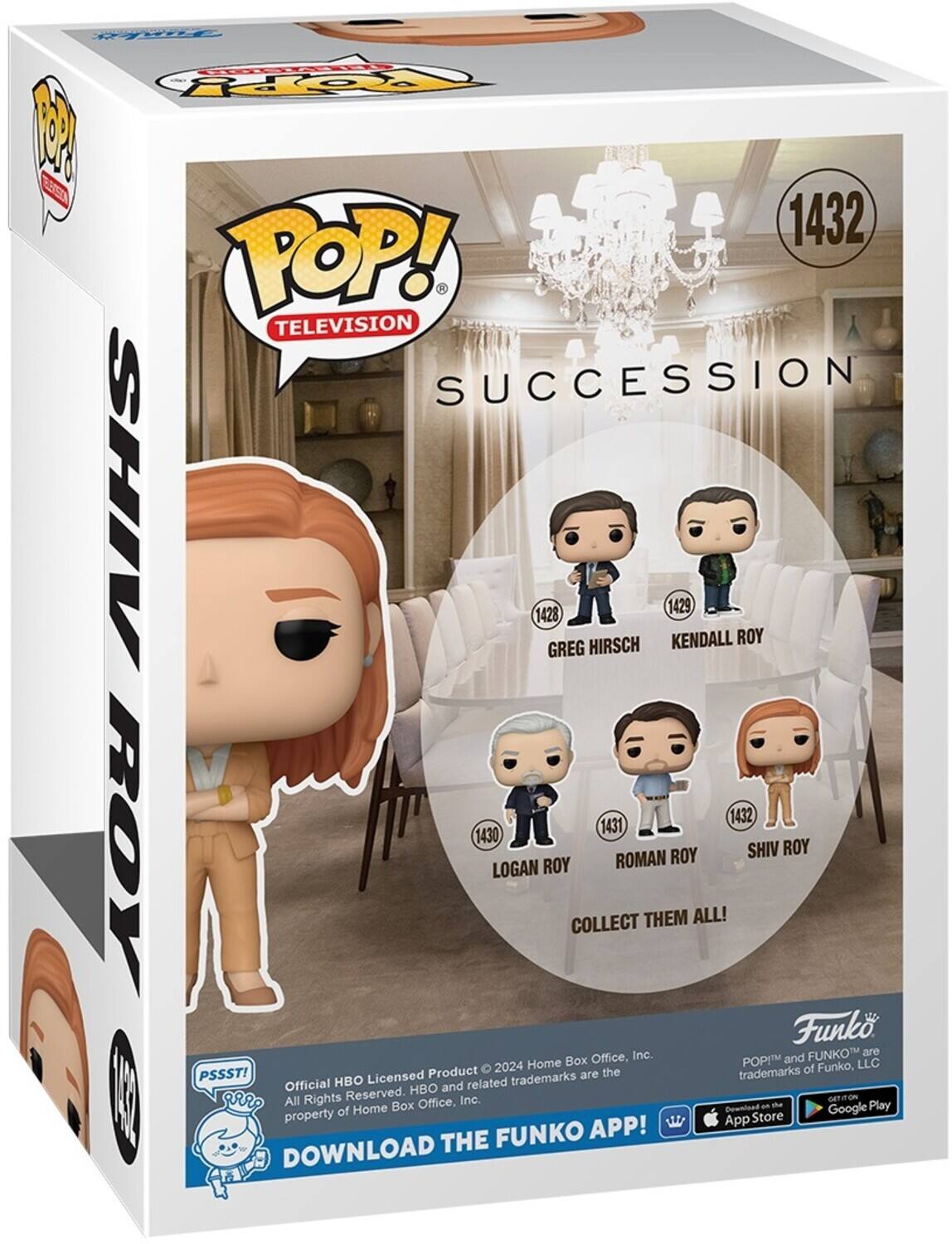 POP! TELEVISION Y SUCCESSION

SHIV 1432
GREG HIRSCH 1428
KENDALL ROY 1429
LOGAN ROY 1430
ROMAN ROY 1431
COLLECT THEM ALL!

Funko Inc. FUNKO are Home Box Office, POP!M and LLC Product
2024 the trademarks of Funko, PSSST! HBO Licensed trademarks are Official HBO and related I All Rights Reserved. Inc. Ga Home Box Office, Download an he Google Play property of Store APP! App THE FUNKO DOWNLOAD