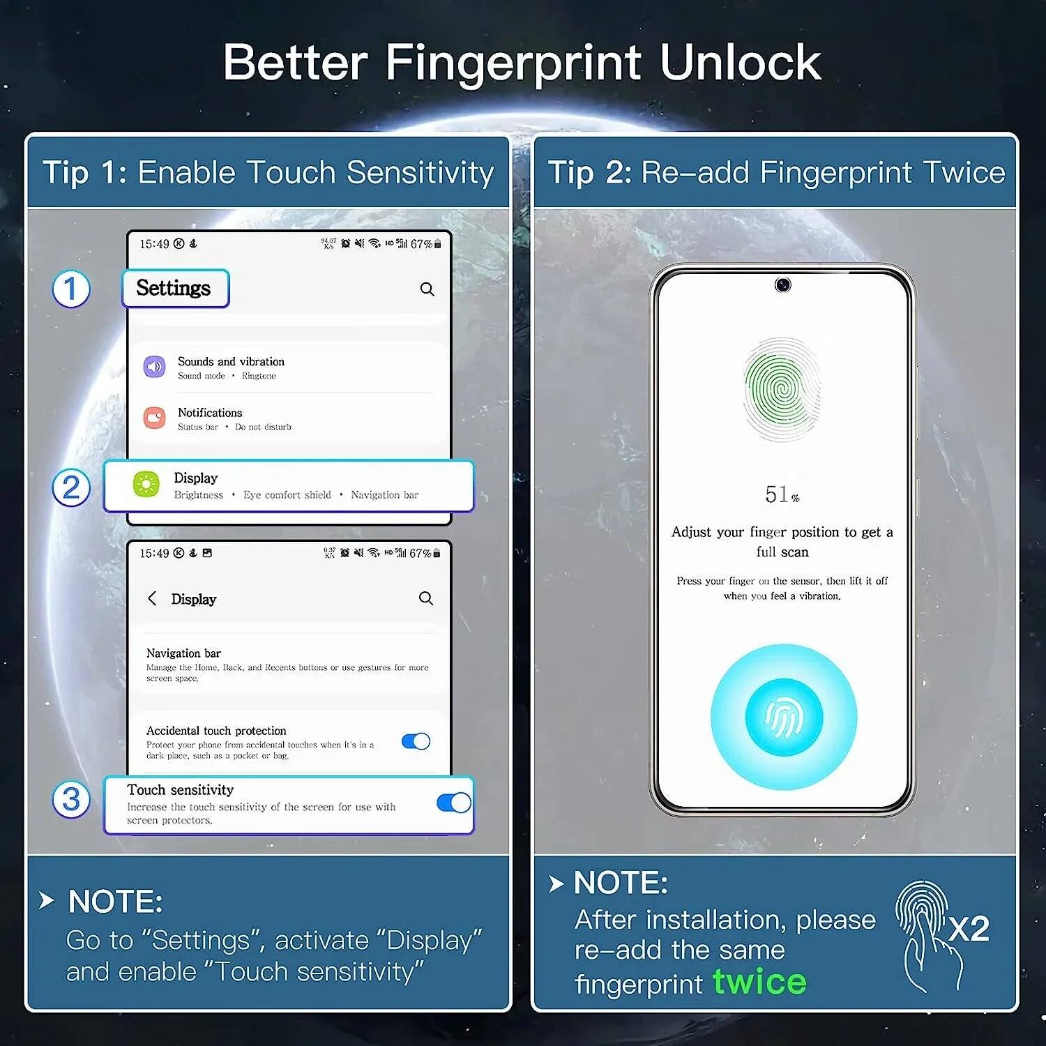 **Better Fingerprint Unlock**

**Tip 1: Enable Touch Sensitivity**

1. Go to "Settings"
2. Select "Display"
3. Enable "Touch sensitivity"

> NOTE: Go to "Settings", activate "Display" and enable "Touch sensitivity"

**Tip 2: Re-add Fingerprint Twice**

Adjust your finger position to get a full scan

Press your finger on the sensor, then lift it off when you feel a vibration.

> NOTE: After installation, please re-add the same fingerprint twice