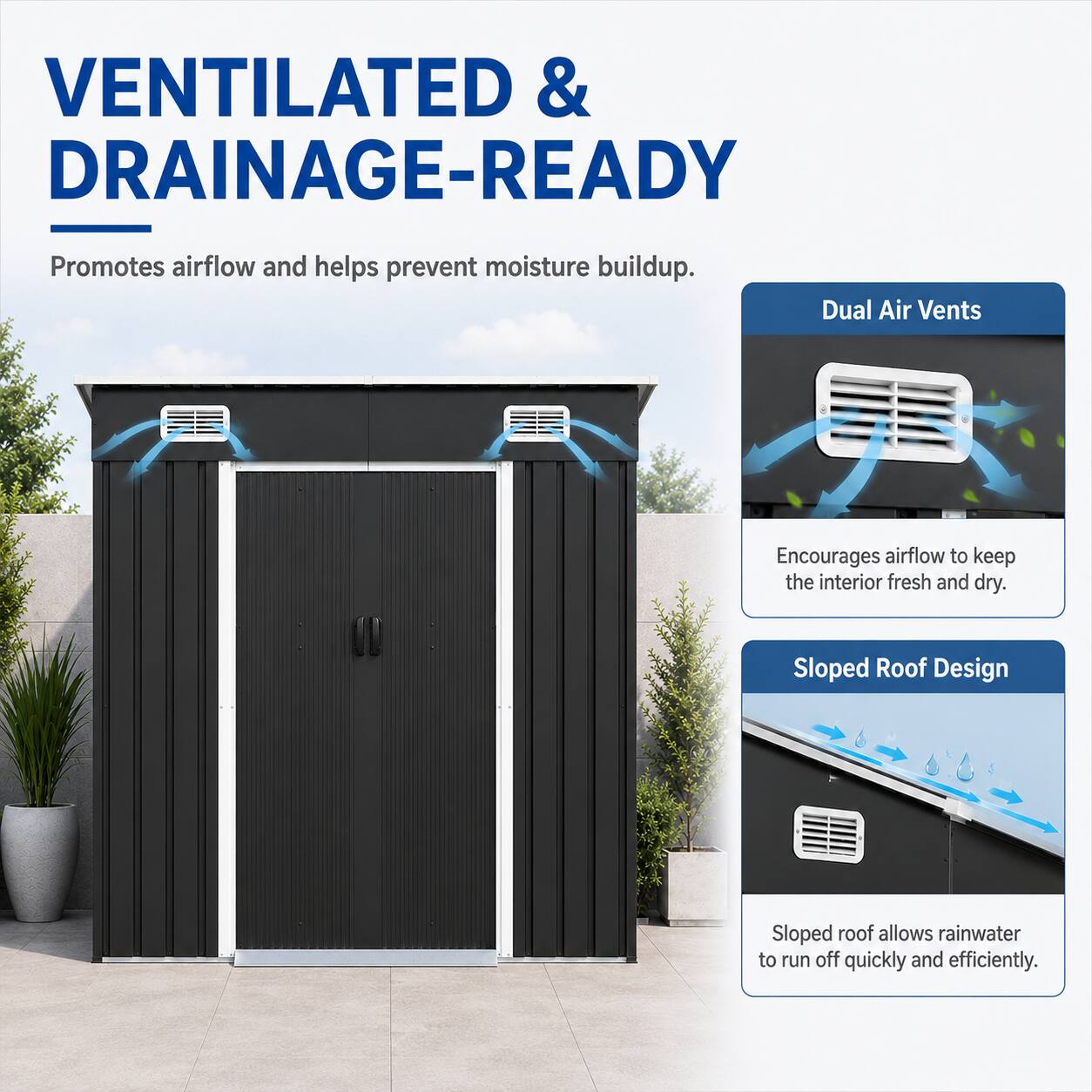 VENTILATED & DRAINAGE-READY  
Promotes airflow and helps prevent moisture buildup.  
Dual Air Vents  
Encourages airflow to keep the interior fresh and dry.  
Sloped Roof Design  
Sloped roof allows rainwater to run off quickly and efficiently.