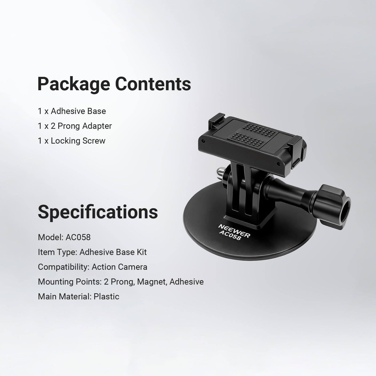 Package Contents  
1 x Adhesive Base  
1 x 2 Prong Adapter  
1 x Locking Screw  

Specifications  
Model: AC058  
Item Type: Adhesive Base Kit  
Compatibility: Action Camera  
Mounting Points: 2 Prong, Magnet, Adhesive  
Main Material: Plastic