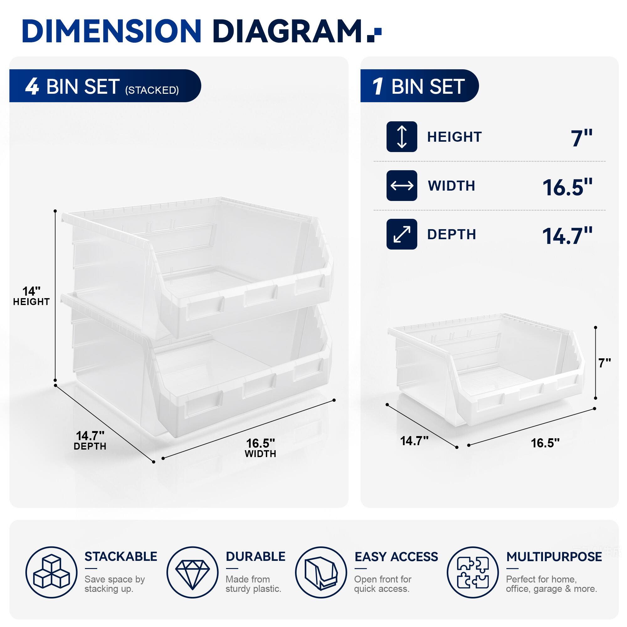 DIMENSION DIAGRAM

4 BIN SET (STACKED)
- HEIGHT: 14"
- WIDTH: 16.5"
- DEPTH: 14.7"

1 BIN SET
- HEIGHT: 7"
- WIDTH: 16.5"
- DEPTH: 14.7"

STACKABLE
DURABLE
EASY ACCESS
MULTIPURPOSE

Save space by stacking up. Made from sturdy plastic. Open front for quick access. Perfect for home, office, garage & more.