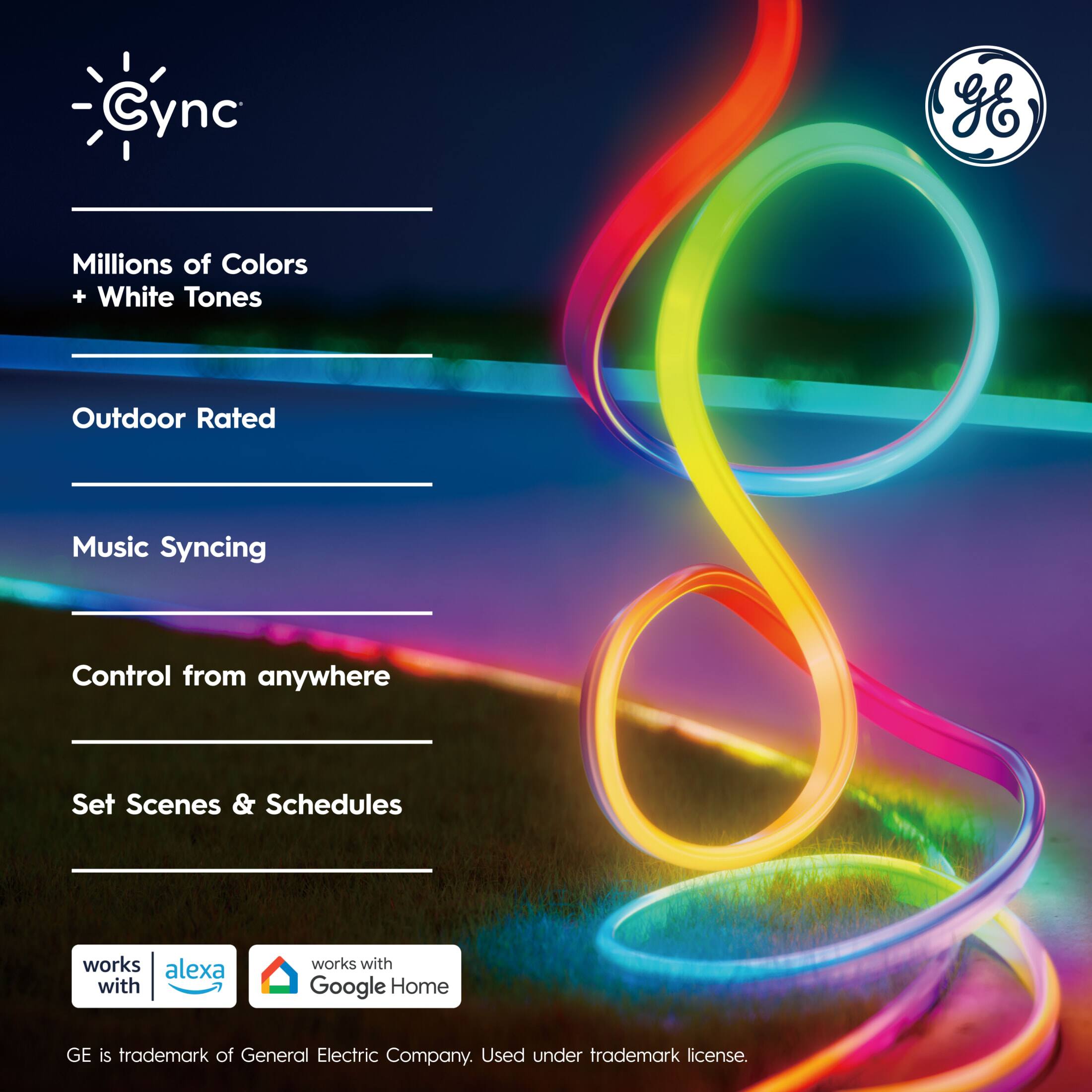 Cync GE  
Millions of Colors + White Tones  
Outdoor Rated  
Music Syncing  
Control from anywhere  
Set Scenes & Schedules  

Works with Alexa  
Works with Google Home  

GE is trademark of General Electric Company. Used under trademark license.