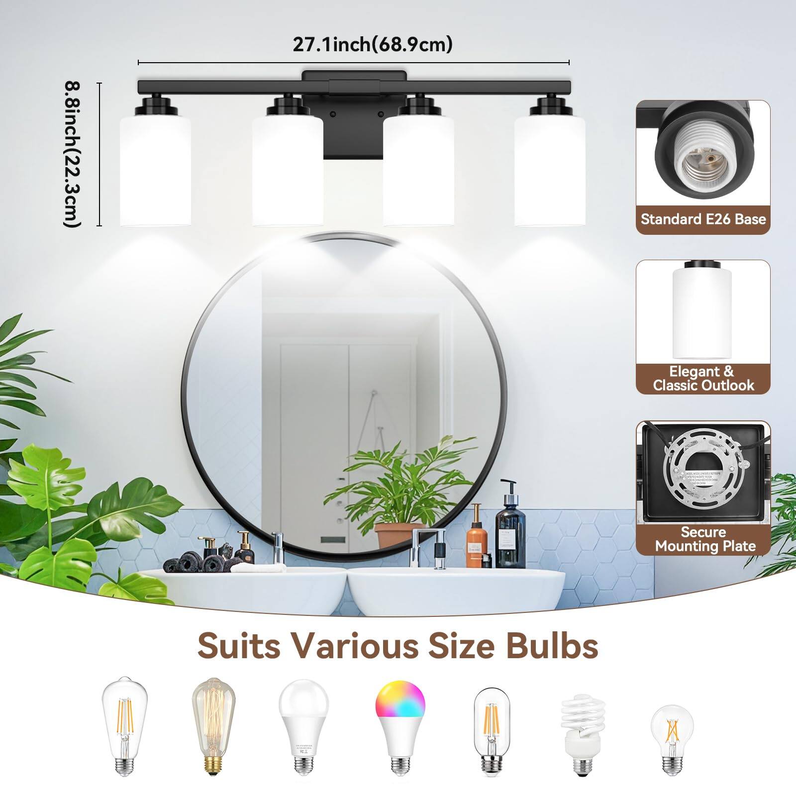 8.8 inch (22.3 cm)  
27.1 inch (68.9 cm)  
Standard E26 Base  
Elegant & Classic Outlook  
Secure Mounting Plate  
Suits Various Size Bulbs