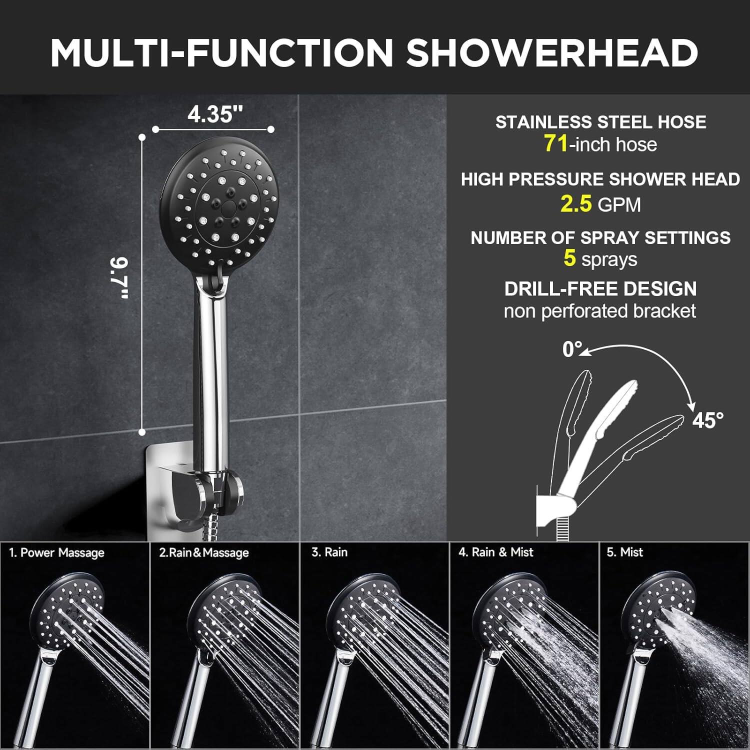 MULTI-FUNCTION SHOWERHEAD

- 4.35" STAINLESS STEEL HOSE
- 71-inch hose
- HIGH PRESSURE SHOWER HEAD
- 2.5 GPM
- NUMBER OF SPRAY SETTINGS: 5 sprays
- DRILL-FREE DESIGN: non perforated bracket

1. Power Massage
2. Rain & Massage
3. Rain
4. Rain & Mist
5. Mist
