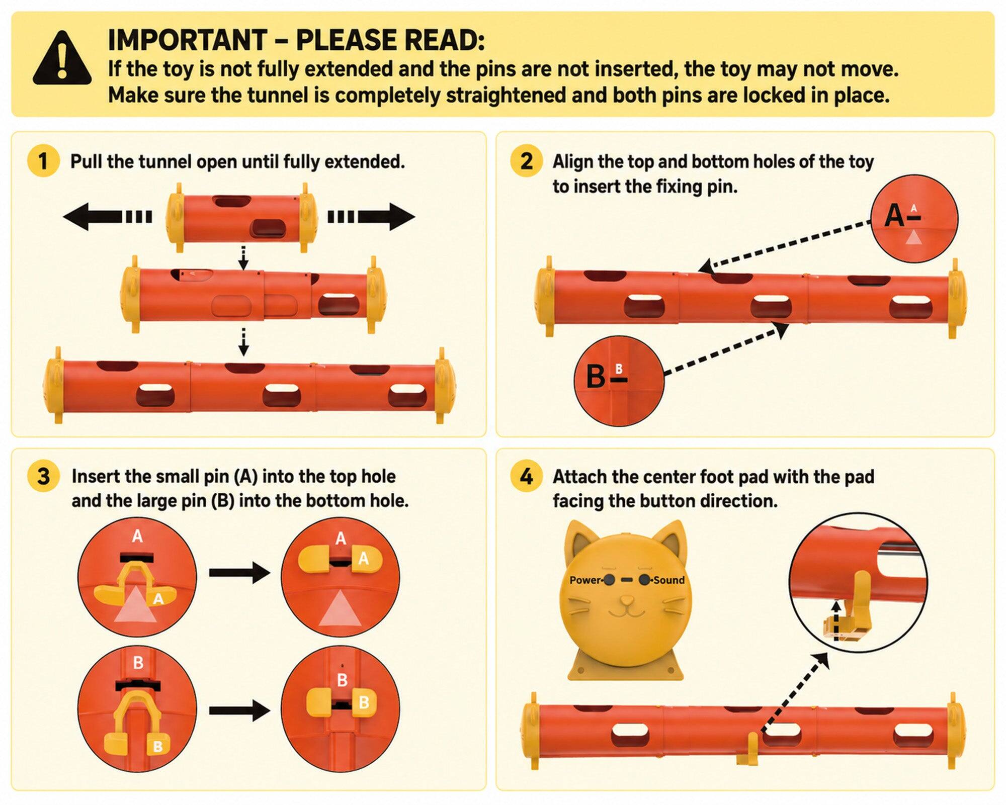 IMPORTANT - PLEASE READ: If the toy is not fully extended and the pins are not inserted, the toy may not move. Make sure the tunnel is completely straightened and both pins are locked in place.

1. Pull the tunnel open until fully extended.
2. Align the top and bottom holes of the toy to insert the fixing pin.
3. Insert the small pin (A) into the top hole and the large pin (B) into the bottom hole.
4. Attach the center foot pad with the pad facing the button direction.