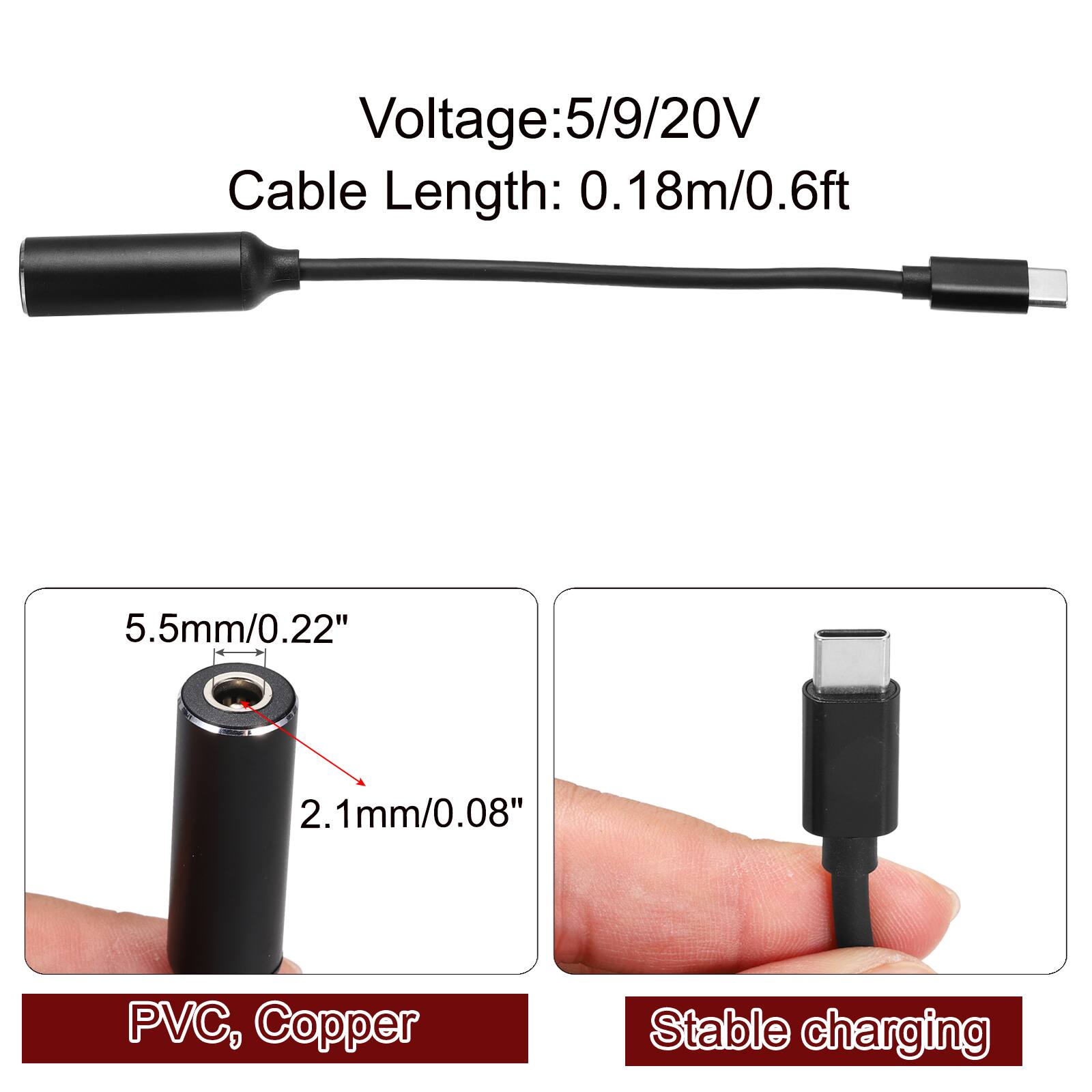 Voltage: 5/9/20V  
Cable Length: 0.18m/0.6ft  
5.5mm/0.22"  
2.1mm/0.08"  
PVC, Copper  
Stable charging