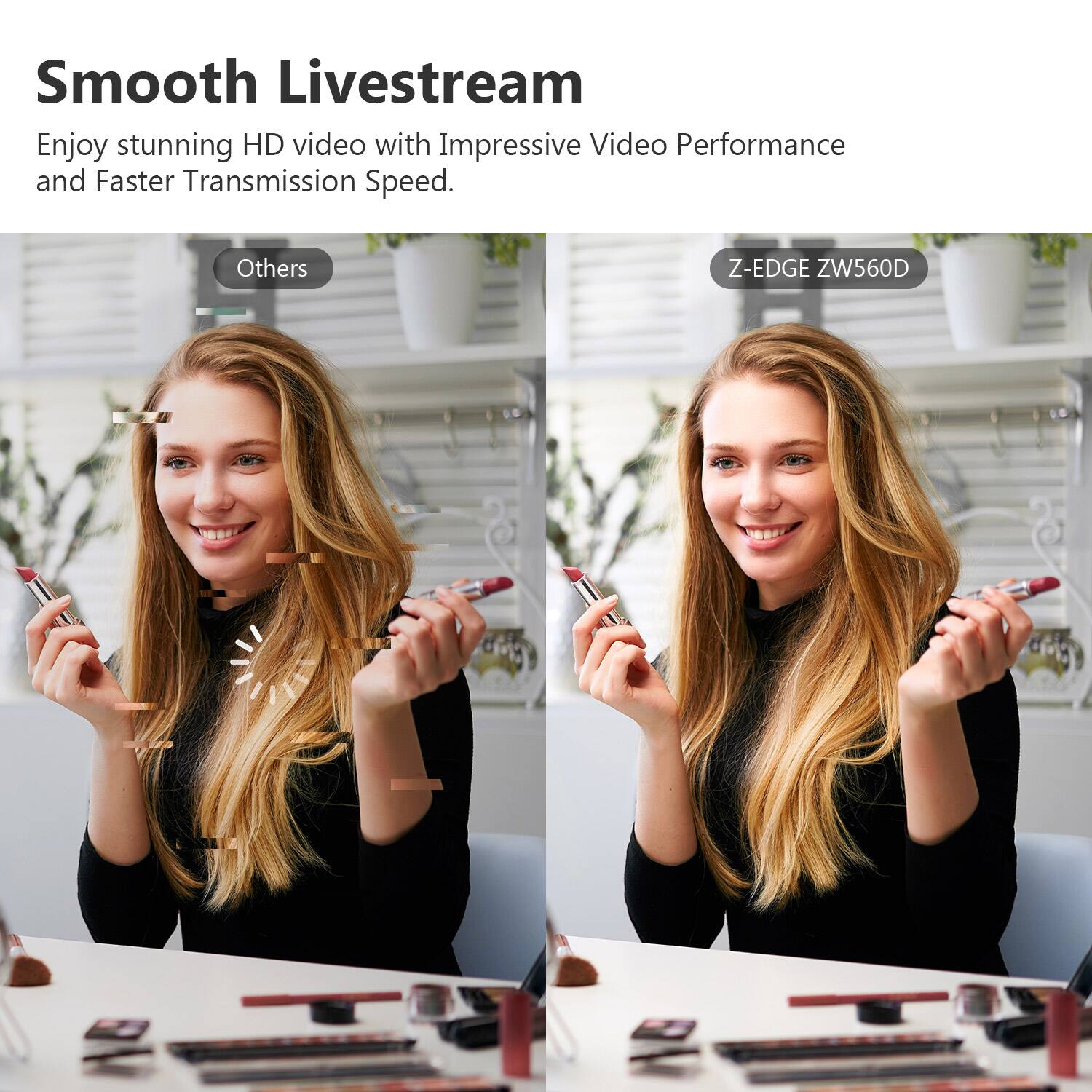 Smooth Livestream
Enjoy stunning HD video with Impressive Video Performance and Faster Transmission Speed.
Others
Z-EDGE ZW560D