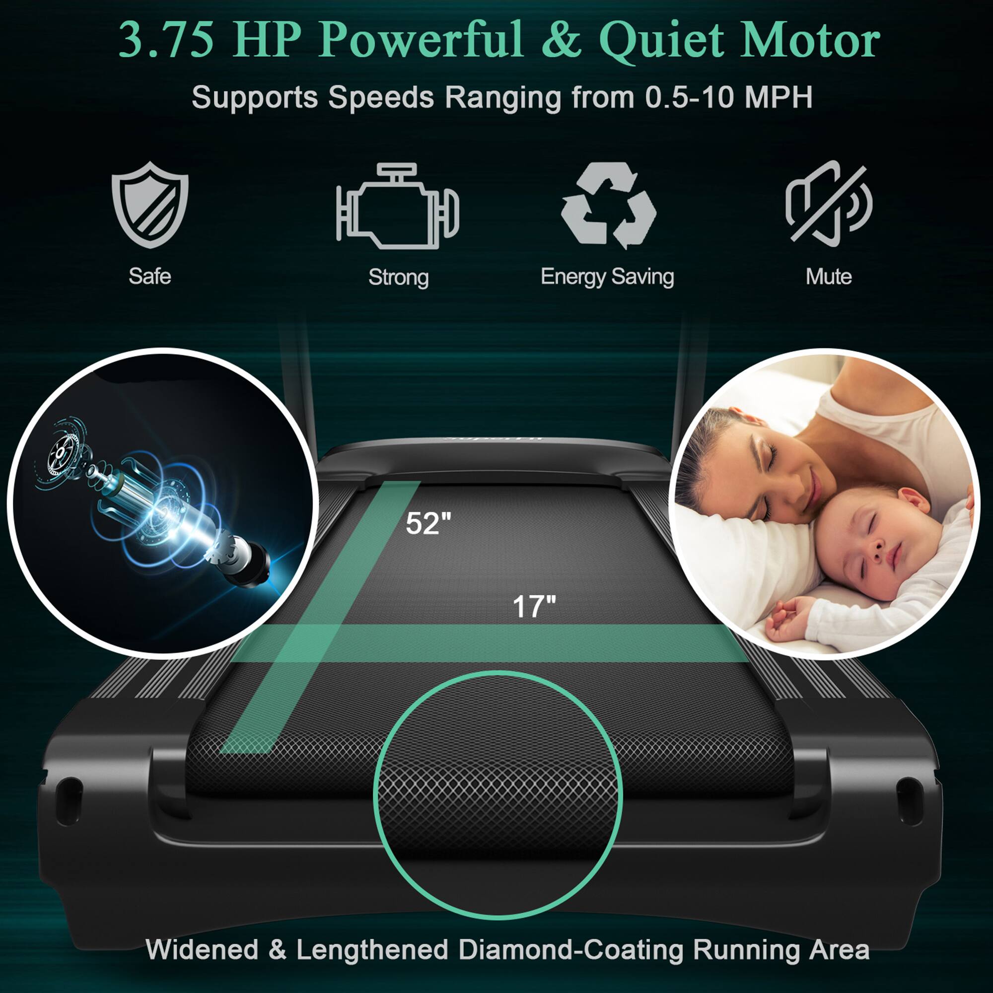 3.75 HP Powerful & Quiet Motor  
Supports Speeds Ranging from 0.5-10 MPH  

Safe  
Strong  
Energy Saving  
Mute  

52"  
17"  

Widened & Lengthened Diamond-Coating Running Area