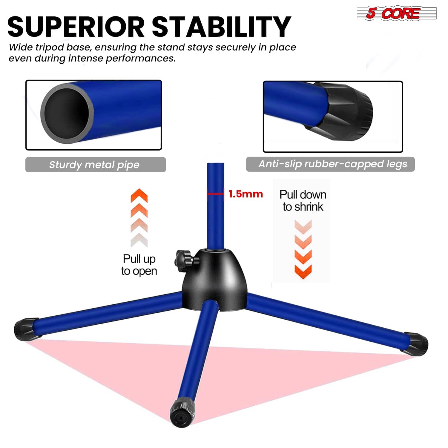 SUPERIOR STABILITY Wide tripod base, ensuring the stand stays securely in place even during intense performances. 5 CORE Sturdy metal pipe Anti-slip rubber-capped legs 1.5mm Pull down to shrink Pull up to open