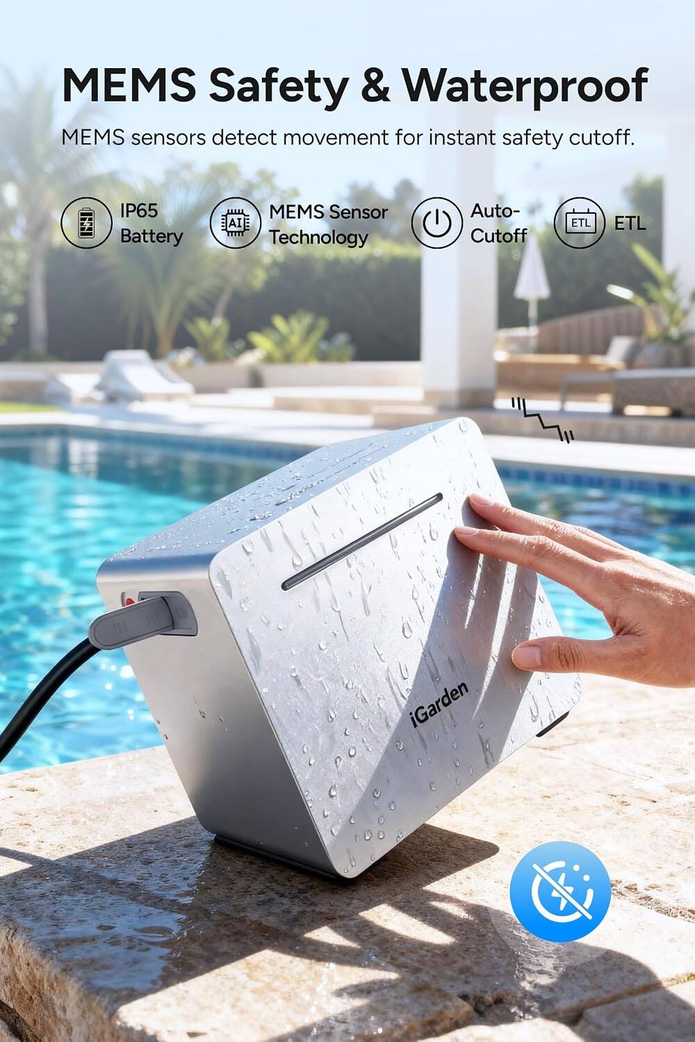 MEMS Safety & Waterproof  
MEMS sensors detect movement for instant safety cutoff.  

IP65 Battery  
MEMS Sensor AI Technology  
Auto- Cutoff  
ETL  
ETL  
iGarden