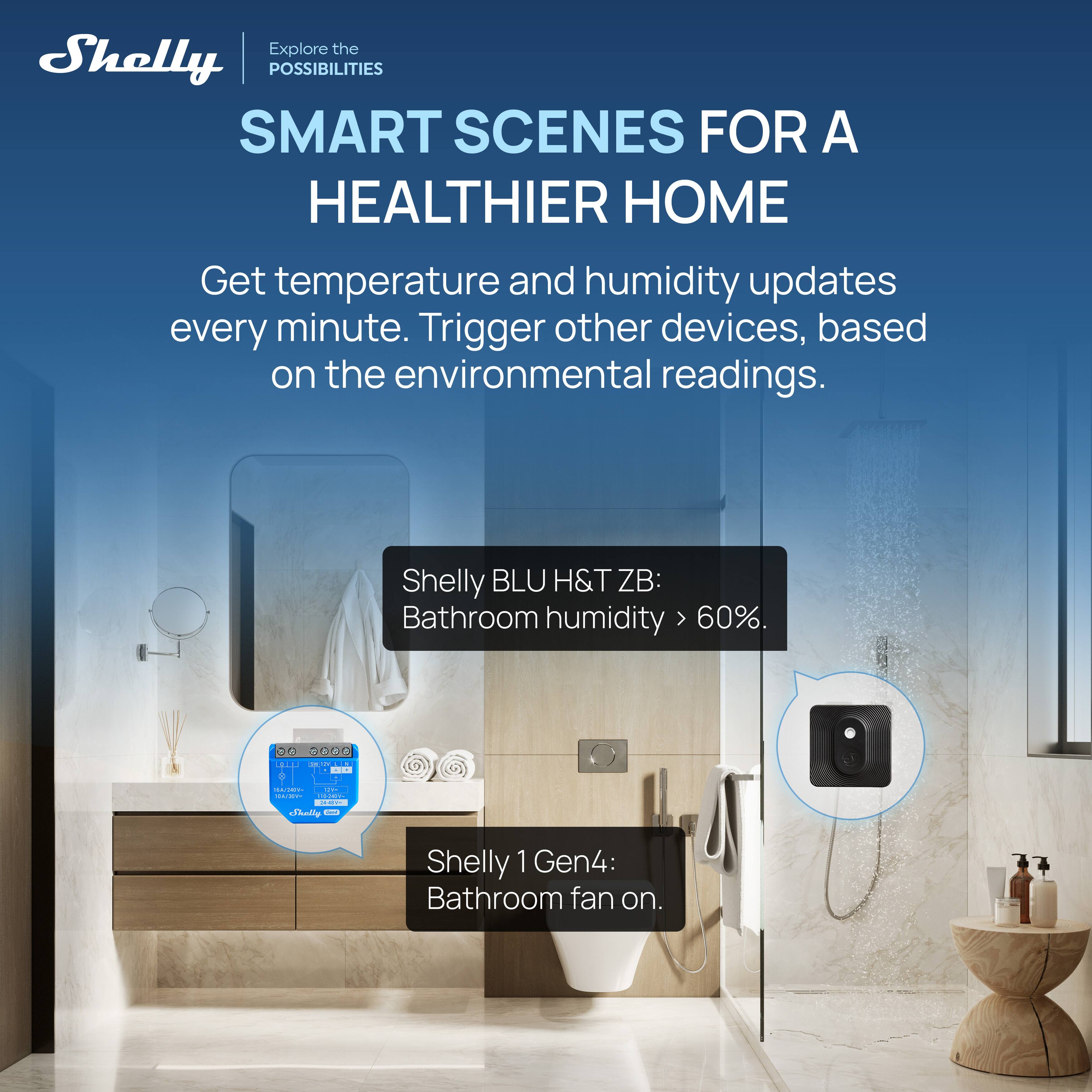 Explore the POSSIBILITIES  
SMART SCENES FOR A HEALTHIER HOME  

Get temperature and humidity updates every minute. Trigger other devices, based on the environmental readings.  

Shelly BLU H&T ZB:  
Bathroom humidity > 60%.  

Shelly 1 Gen4:  
Bathroom fan on.