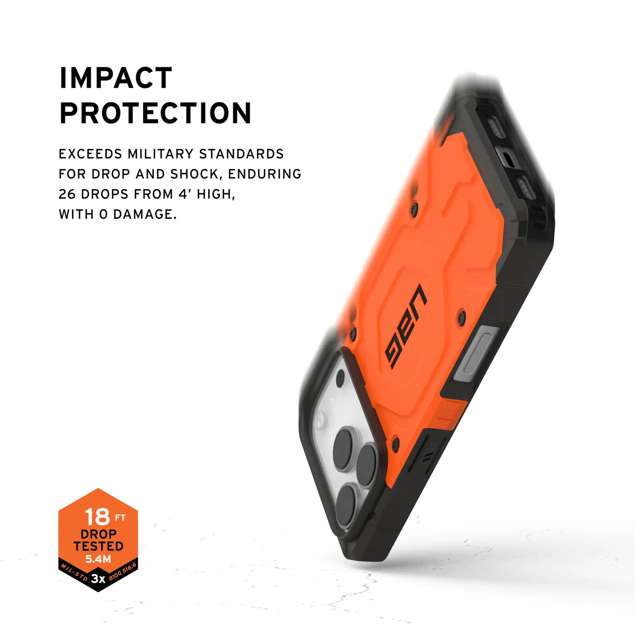 IMPACT PROTECTION

EXCEEDS MILITARY STANDARDS FOR DROP AND SHOCK, ENDURING 26 DROPS FROM 4' HIGH, WITH 0 DAMAGE.

UAG 18 FT DROP TESTED 5.4M MIL-STD 8100.516.6 816.6 3x 81D