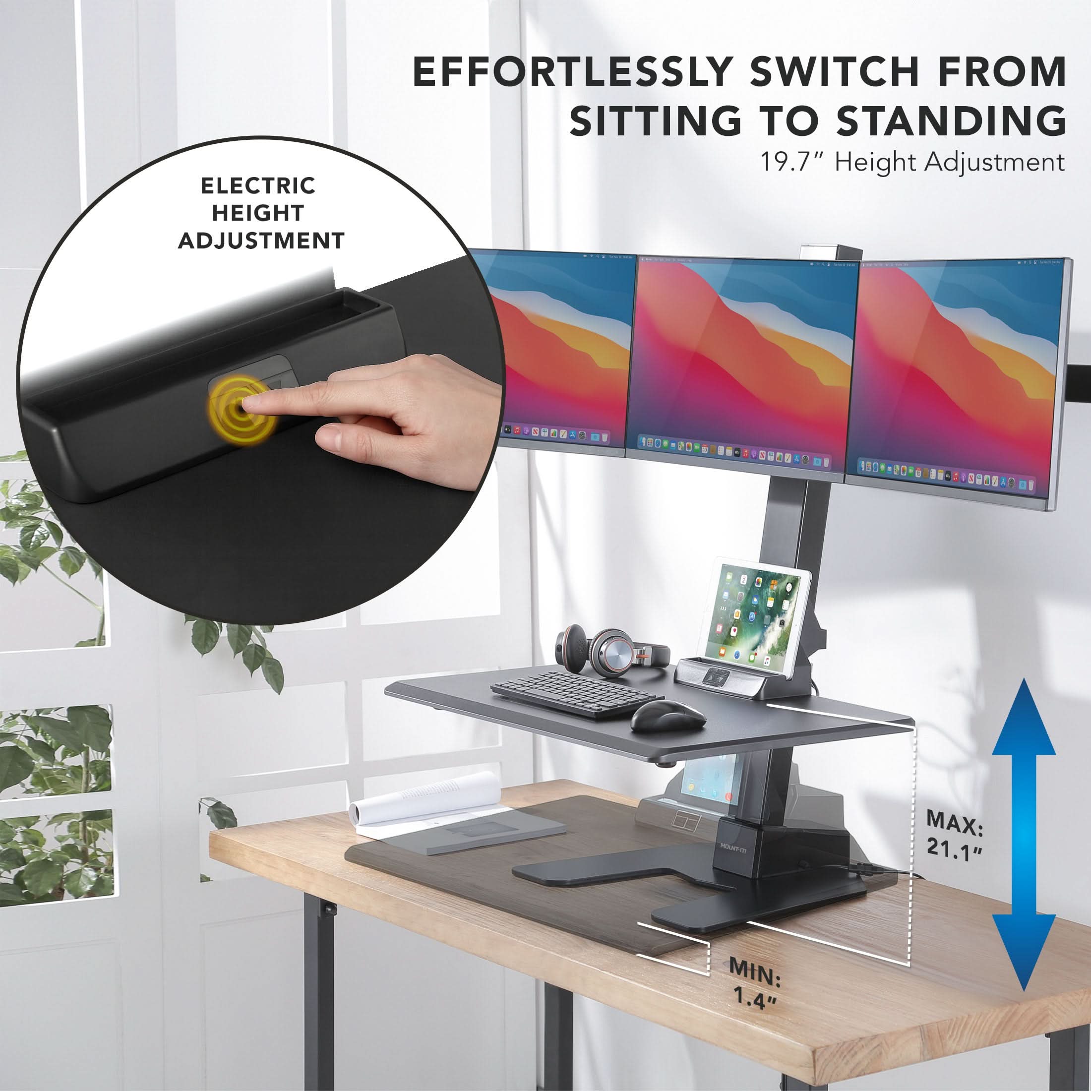 EFFORTLESSLY SWITCH FROM SITTING TO STANDING  
19.7" Height Adjustment  
ELECTRIC HEIGHT ADJUSTMENT  
- MAX: 21.1"  
- MIN: 1.4"