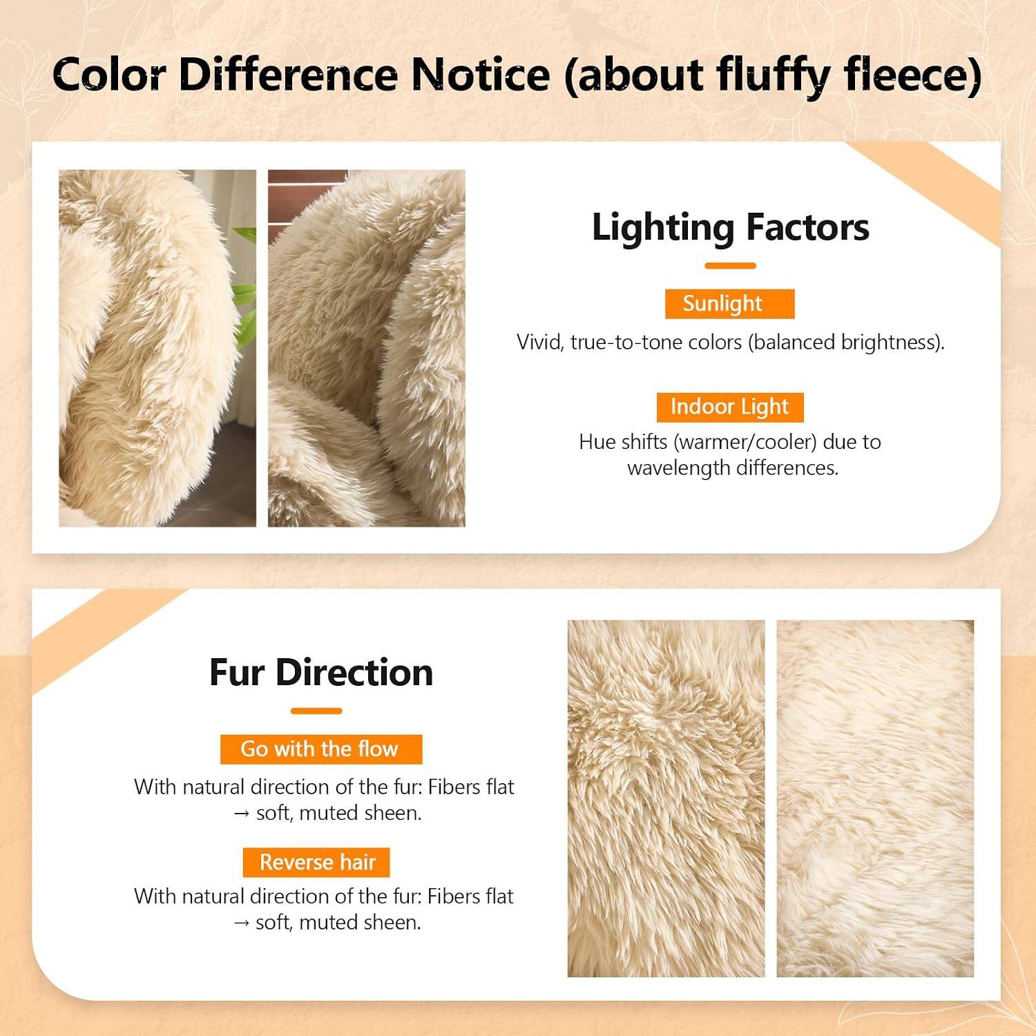 Color Difference Notice (about fluffy fleece)

Lighting Factors
- Sunlight: Vivid, true-to-tone colors (balanced brightness).
- Indoor Light: Hue shifts (warmer/cooler) due to wavelength differences.

Fur Direction
- Go with the flow: With natural direction of the fur: Fibers flat, soft, muted sheen.
- Reverse hair: With natural direction of the fur: Fibers flat, soft, muted sheen.