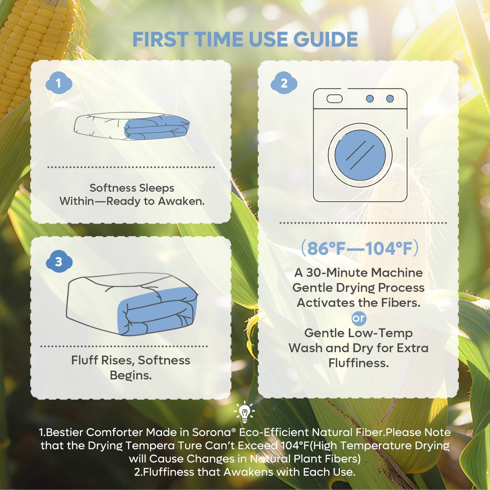 FIRST TIME USE GUIDE

1. Softness Sleeps Within—Ready to Awaken.

2. (86°F–104°F) A 30-Minute Machine Gentle Drying Process Activates the Fibers. or Gentle Low-Temp Wash and Dry for Extra Fluffiness.

3. Fluff Rises, Softness Begins.

1. Bestier Comforter Made in Sorona® Eco-Efficient Natural Fiber. Please Note that the Drying Temperature Can't Exceed 104°F (High Temperature Drying will Cause Changes in Natural Plant Fibers)

2. Fluffiness that Awakens with Each Use.