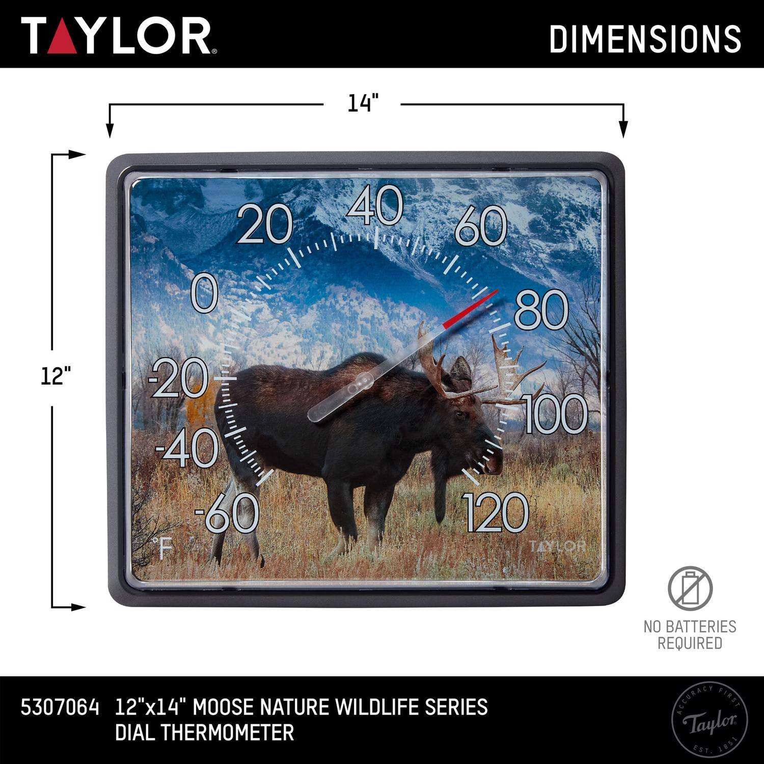 TAYLOR  
DIMENSIONS 14" x 12"  
NO BATTERIES REQUIRED  
5307064  
12"x14" MOOSE NATURE WILDLIFE SERIES DIAL THERMOMETER  
ACCURACY FIRST  
Taylor EST. 1851
